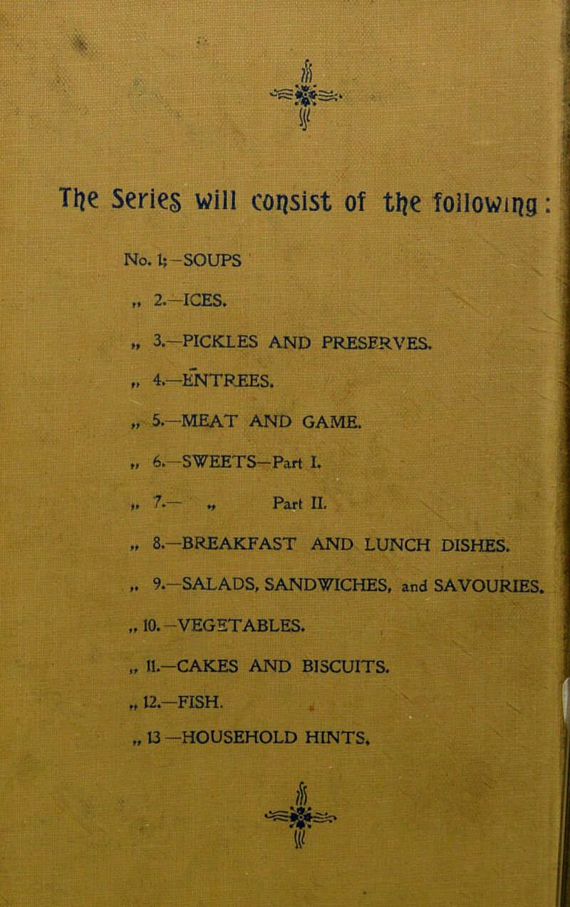 Tl?e series will consist of tl?e following: No. 1;—SOUPS v1 tt 2.—ICES. t, 3.—PICKLES AND PRESERVES. ,t 4.—ENTREES. „ 5.—MEAT AND GAME, f, 6.—SWEETS—Part I. tt 7.— „ Pari II. ,t 8.—BREAKFAST AND LUNCH DISHES. 9.—SALADS, SANDWICHES, and SAVOURIES. „ 10.-VEGETABLES. it—r A k'ftc; Aivrri RiQrTTT'rc