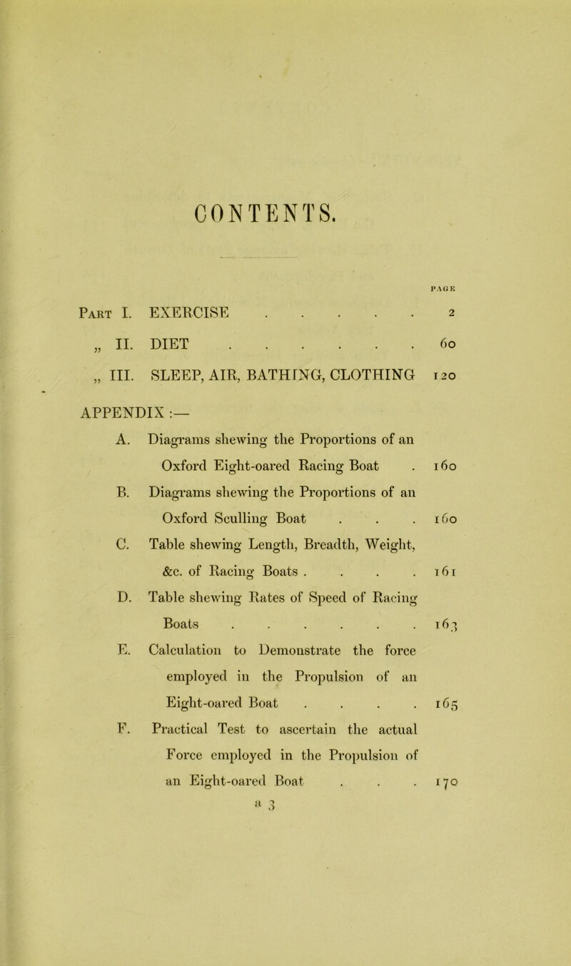 CONTENTS. Part I. EXERCISE „ II. DIET „ III. SLEEP, AIR, BATHING, CLOTHING APPENDIX :— A. Diagrams shewing the Proportions of an Oxford Eight-oared Racing Boat B. Diagrams shewing the Proportions of an Oxford Sculling Boat C. Table shewing Length, Breadth, Weight, &c. of Racing Boats .... D. Table shewing Rates of Speed of Racing Boats ...... E. Calculation to Demonstrate the force employed in the Propulsion of an Eiglit-oarecl Boat . E. Practical Test to ascertain the actual Force employed in the Propulsion of an Eight-oared Boat a 3 PAGE 2 6o I 20 160 160 161 163 165 170