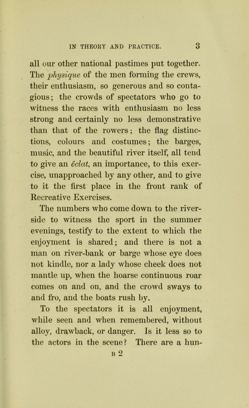 all our other national pastimes put together. The physique of the men forming the crews, their enthusiasm, so generous and so conta- gious; the crowds of spectators who go to witness the races with enthusiasm no less strong and certainly no less demonstrative than that of the rowers; the flag distinc- tions, colours and costumes; the barges, music, and the beautiful river itself, all tend to give an eclat, an importance, to this exer- cise, unapproaclied by any other, and to give to it the first place in the front rank of Recreative Exercises. The numbers who come down to the river- side to witness the sport in the summer evenings, testify to the extent to which the enjoyment is shared; and there is not a man on river-bank or barge whose eye does not kindle, nor a lady whose cheek does not mantle up, when the hoarse continuous roar comes on and on, and the crowd sways to and fro, and the boats rush by. To the spectators it is all enjoyment, while seen and when remembered, without alloy, drawback, or danger. Is it less so to the actors in the scene? There are a hun- b 2