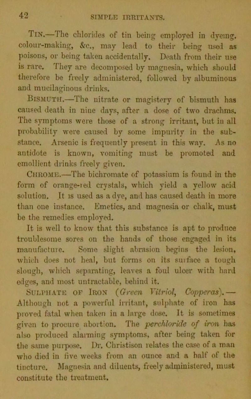 Tin.—The chlorides of tin being employed in dyeing, colour-making, &c., may lead to their being used as poisons, or being taken accidentally. Death from their use is rare. They are decomposed by magnesia, which should therefore be freely administered, followed by albuminous and mucilaginous drinks. Bismuth.—The nitrate or magistery of bismuth has caused death in nine days, after a dose of two drachms. The symptoms were those of a strong irritant, but in all probability were caused by some impurity in the sub- stance. Arsenic is frequently present in this way. As no antidote is known, vomiting must be promoted and emollient drinks freely given. Chrome.—The bichromate of potassium is found in the form of orange-red crystals, which yield a yellow acid solution. It is used as a dye, and has caused death in more than one instance. Emetics, and magnesia or chalk, must be the remedies employed. It is well to know that this substance is apt to produce troublesome sores on the hands of those engaged in its manufacture. Some slight abrasion begins the lesion, which does not heal, but forms on its surface a tough slough, which separating, leaves a foul ulcer with hard edges, and most untractable, behind it. Sulphate op Iron (Green Vitriol, Copperas).— Although not a powerful irritant, sulphate of iron has proved fatal when taken in a large dose. It is sometimes given to procure abortion. The pcrchloride of iron has also produced alarming symptoms, after being taken for the same purpose. Dr. Christison relates the case of a man who died in five weeks from an ounce and a half of the tincture. Magnesia and diluents, freely administered, must constitute the treatment.