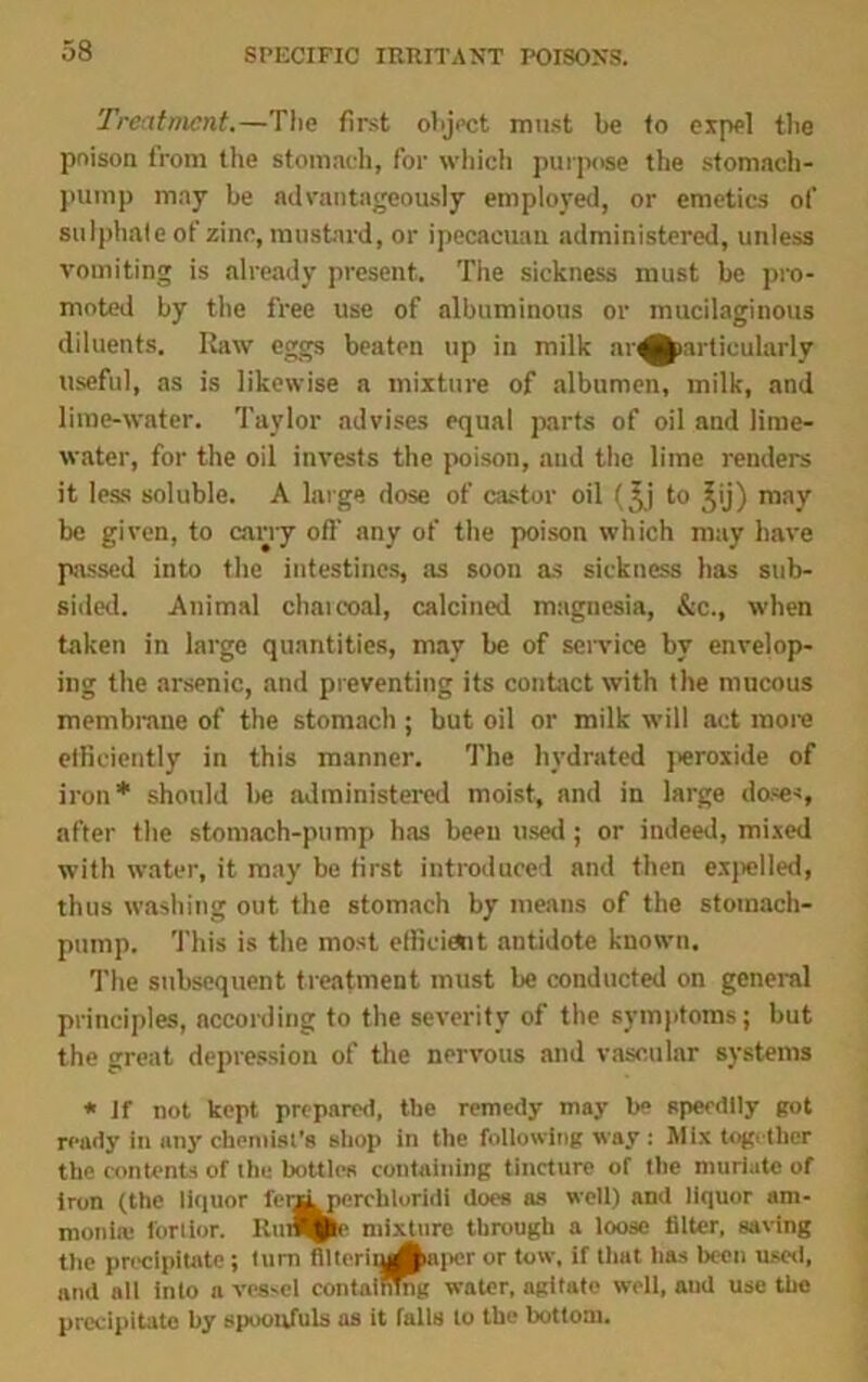 Treatment.—The first object must he fo expel the poison from the stomach, for which purpose the stomach- pump may be advantageously employed, or emetics of sulphate of zinc, mustard, or ipecacuau administered, unless vomiting is already present. The sickness must be pro- moted by the free use of albuminous or mucilaginous diluents. Raw eggs beaten up in milk ar^karticularly useful, as is likewise a mixture of albumen, milk, and lime-water. Taylor advises equal parts of oil and lime- water, for the oil invests the poison, and the lime renders it less soluble. A large dose of castor oil f^j to ^ij) may be given, to cany off any of the poison which may have passed into the intestines, as soon as sickness has sub- sided. Animal charcoal, calcined magnesia, &c., when taken in large quantities, may be of sendee by envelop- ing the arsenic, and preventing its contact with the mucous membrane of the stomach ; but oil or milk will act more efficiently in this manner. The hydrated peroxide of iron* should be administered moist, and in large doses, after the stomach-pump has been used; or indeed, mixed with water, it may be first introduced and then expelled, thus washing out the stomach by means of the stomach- pump. This is the most efficient antidote known. The subsequent treatment must be conducted on general principles, according to the severity of the symptoms; but the great depression of the nervous and vascular systems * if not kept prepared, the remedy may be speedily got ready in any chemist’s shop in the following way: Mix together the contents of the bottles containing tincture of the muriate of iron (the liquor l'eriiperchtoridi does as well) and liquor am- monia: fortlor. EunQpte mixture through a loose filter, saving the precipitate ; Itirn fllterituAaper or tow, if that lias been used, and all into a vessel containing water, agitate well, aud use the precipitate by spoonfuls as it falls to the bottom.