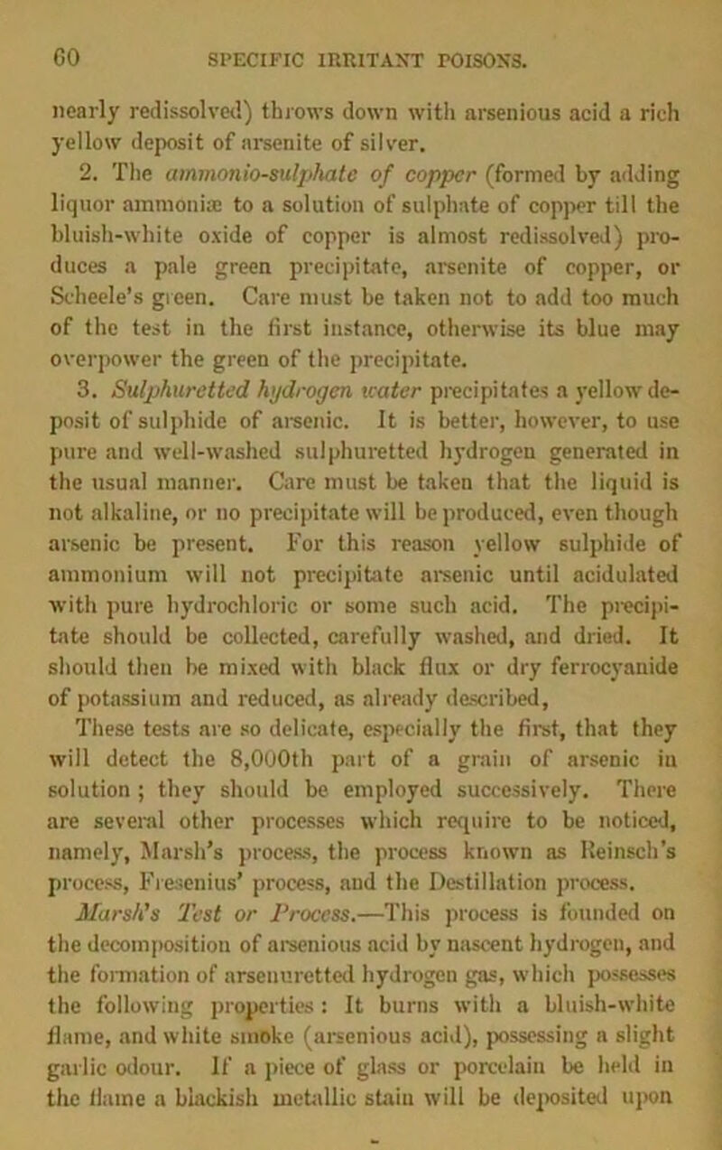 nearly redissolved) throws down with arsenious acid a rich yellow deposit of arsenite of silver. 2. The ammonio-sulphate of copper (formed by adding liquor ammonise to a solution of sulphate of copper till the bluish-white oxide of copper is almost redissolved) pro- duces a pale green precipitate, arsenite of copper, or Scheele's green. Care must he taken not to add too much of the test in the first instance, otherwise its blue may overpower the green of the precipitate. 3. Sulphuretted hydrogen water precipitates a yellow de- posit of sulphide of arsenic. It is better, however, to use pure and well-washed sulphuretted hydrogen generated in the usual manner. Care must be taken that the liquid is not alkaline, or no precipitate will be produced, even though arsenic be present. For this reason yellow sulphide of ammonium will not precipitate arsenic until acidulated with pure hydrochloric or some such acid. The precipi- tate should be collected, carefully washed, and dried. It should then be mixed with black flux or dry ferrocyanide of potassium and reduced, as already described, These tests are so delicate, especially the first, that they will detect the 8,OoOth part of a grain of arsenic in solution ; they should be employed successively. There are several other processes which require to be noticed, namely, Marsh’s process, the process known as Heinsch’s process, Fresenius’ process, and the Destination process. Marsh's Test or Process.—This process is founded on the decomposition of arsenious acid by nascent hydrogen, and the formation of arseuuretted hydrogen gas, which possesses the following properties: It burns with a bluish-white flame, and white smoke (arsenious acid), possessing a slight garlic odour. If a piece of glass or porcelain be held in the flame a blackish metallic stain will be deposited upon