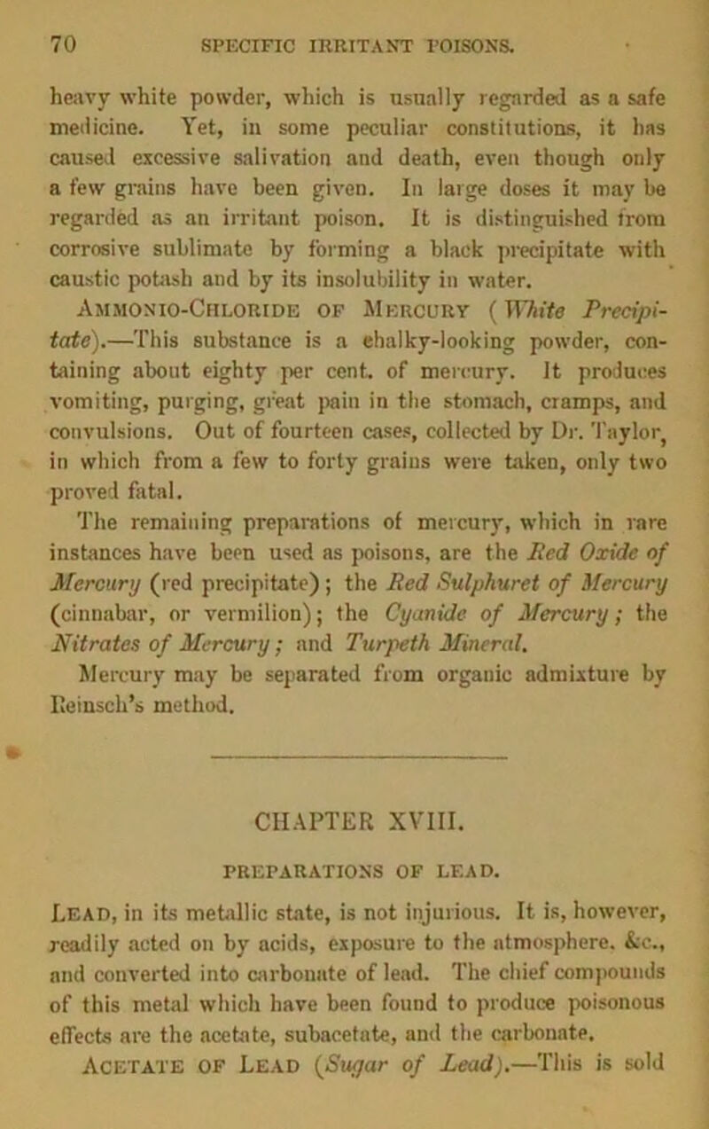 heavy white powder, which is usually regarded as a safe medicine. Yet, in some peculiar constitutions, it has caused excessive salivation and death, even though only a few grains have been given. In large doses it may be regarded as an irritant poison. It is distinguished from corrosive sublimate by forming a black precipitate with caustic potash and by its insolubility in water. Ammonio-Chloride of Mercury (IFAi/e Precipi- tate).—This substance is a ehalky-looking powder, con- taining about eighty per cent, of mercury. It produces vomiting, purging, great pain in the stomach, cramps, and convulsions. Out of fourteen cases, collected by Dr. Taylor, in which from a few to forty grains were taken, only two proved fatal. The remaining preparations of mercury, which in rare instances have been used as poisons, are the lied Oxide of Mercury (red precipitate) ; the Red Sulphuret of Mercury (cinnabar, or vermilion); the Cyanide of Mercury; the Nitrates of Mercury; and Turpeth Mineral. Mercury may be separated from organic admixture by Ileinsch’s method. CHAPTER XVIII. PREPARATIONS OF LEAD. Lead, in its metallic state, is not injurious. It is, however, readily acted on by acids, exposure to the atmosphere. &c., and converted into carbonate of lead. The chief compounds of this metal which have been found to produce poisonous effects are the acetate, subacctate, and the carbonate. Acetate of Lead (Sugar of Lead).—This is sold