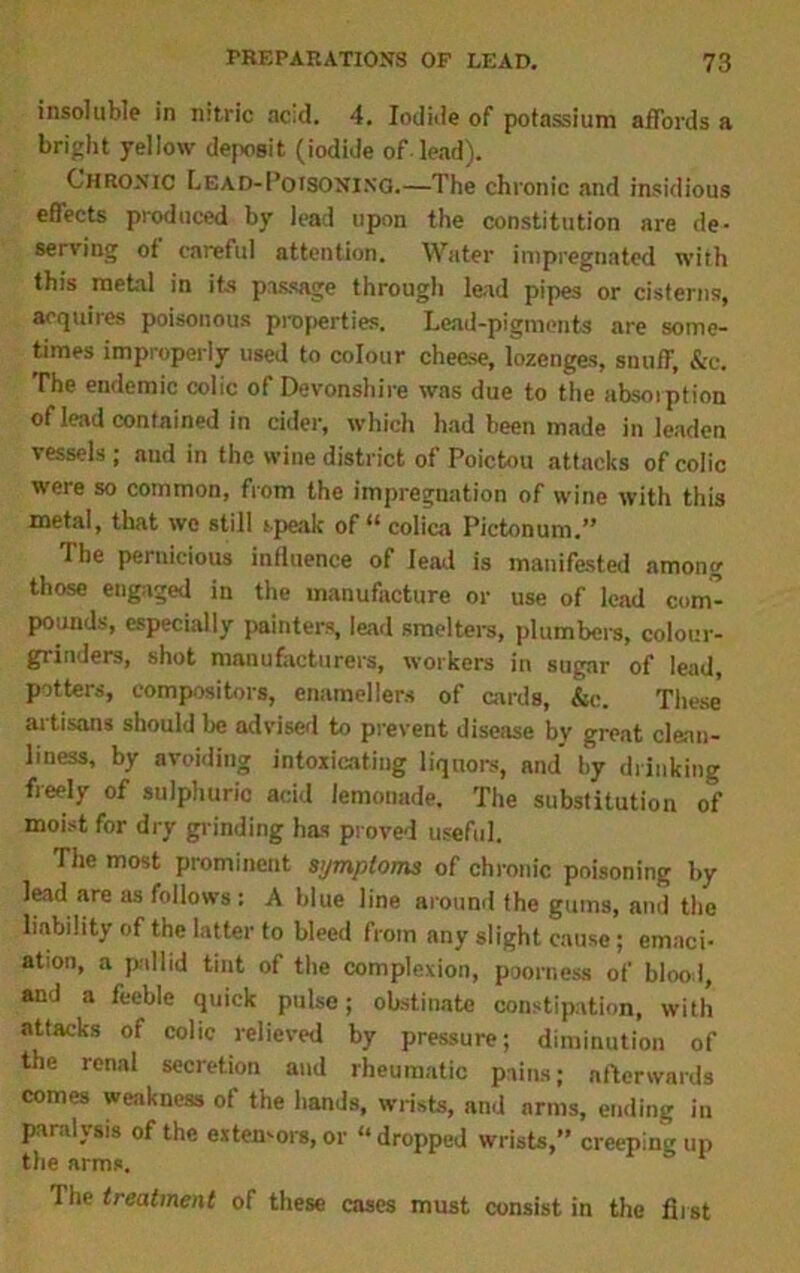 insoluble in nitric acid. 4. Iodide of potassium affords a bright yellow deposit (iodide of lead). Chronic LEAD-I’ofSONixo.—The chronic and insidious effects produced by lead upon the constitution are de- serving ot careful attention. Water impregnated with this metal in its passage through lead pipes or cisterns, acquires poisonous properties. Lead-pigments are some- times improperly used to colour cheese, lozenges, snuff, &c. The endemic colic of Devonshire was due to the absorption of lead contained in cider, which had been made in leaden vessels ; and in the wine district of Poictou attacks of colic were so common, from the impregnation of wine with this metal, that we still speak of “ colica Pictonum.” The pernicious influence of lead is manifested among those engaged in the manufacture or use of lead com- pounds, especially painters, lead smelters, plumbers, colour- grinders, shot manufacturers, workers in sugar of lead, potters, compositors, enamellers of cards, &c. These' artisans should be advised to prevent disease by great clean- liness, by avoiding intoxicating liquors, and by drinking freely of sulphuric acid lemonade. The substitution of moist for dry grinding has proved useful. The most prominent symptoms of chronic poisoning by lead are as follows: A blue line around the gums, and the liability of the latter to bleed from any slight cause; emaci- ation, a pallid tint of the complexion, poorness of blood, and a feeble quick pulse; obstinate constipation, with attacks of colic relieved by pressure; diminution of the renal secretion and rheumatic pains; afterwards comes weakness of the hands, wrists, and arms, ending in paralysis of the extemors, or “ dropped wrists, creeping up the arms. = 1 he treatment of these cases must consist in the first