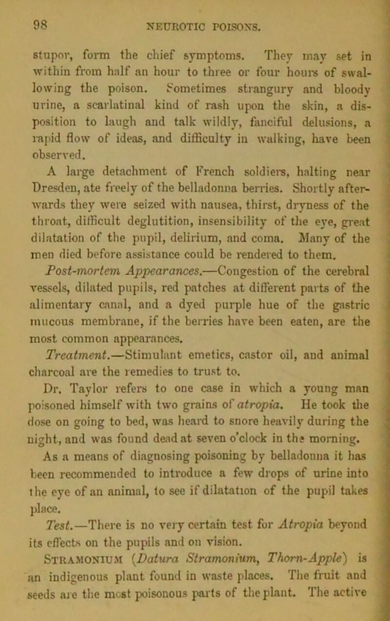 stupor, form the chief symptoms. They may set in within from half an hour to three or four hours of swal- lowing the poison. Sometimes strangury and bloody urine, a scarlatinal kind of rash upon the skin, a dis- position to laugh and talk wildly, fanciful delusions, a rapid flow of ideas, and difficulty in walking, have been observed. A large detachment of French soldiers, halting near Dresden, ate freely of the belladonna berries. Shortly after- wards they were seized with nausea, thirst, dryness of the throat, difficult deglutition, insensibility of the eye, great dilatation of the pupil, delirium, and coma, llany of the men died before assistance could be rendered to them. Post-mortem Appearances.—Congestion of the cerebral vessels, dilated pupils, red patches at different parts of the alimentary canal, and a dyed purple hue of the gastric mucous membrane, if the berries have been eaten, are the most common appearances. Treatment.—Stimulant emetics, castor oil, and animal charcoal are the remedies to trust to. Dr. Taylor refers to one case in which a young man poisoned himself with two grains of atropia. He took the dose on going to bed, was heard to snore heavily during the night, and was found dead at seven o’clock in the morning. As a means of diagnosing poisoning by belladonna it has been recommended to introduce a few drops of urine into the eye of an animal, to see if dilatation of the pupil takes place. Test.—There is no very certain test for Atropia beyond its effects on the pupils and on vision. Stramonium (.Datura Stramonium, Thorn-Apple) is an indigenous plant found in waste places. The fruit and seeds are the most poisonous parts of the plant. The active