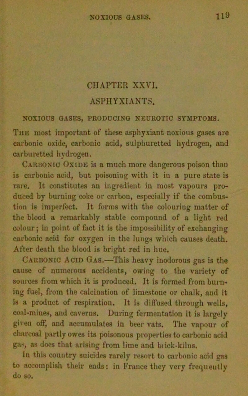 CHAPTER XXVI. ASPHYXIANTS. NOXIOUS GASES, PRODUCING NEUROTIC SVMPTOMS. The most important of these asphyxiant noxious gases are carbonic oxide, carbonic acid, sulphuretted hydrogen, and carburetted hydrogen. Carbonic Oxide is a much more dangerous poison than is carbonic acid, but poisoning with it in a pure state is rare. It constitutes an ingredient in most vapours pro- duced by burning coke or carbon, especially if the combus- tion is imperfect. It forms with the colouring matter of the blood a remarkably stable compound of a light red colour; in point of fact it is the impossibility of exchanging carbonic acid for oxygen in the lungs which causes death. After death the blood is bright red in hue. Carbonic Acid Gas.—This heavy inodorous gas is the cause of numerous accidents, owing to the variety of sources from which it is produced. It is formed from burn- ing fuel, from the calcination of limestone or chalk, and it is a product of respiration. It is diffused through wells, coal-mines, and caverns. During fermentation it is largely given off, and accumulates in beer vats. The vapour of charcoal partly owes its poisonous properties to carbonic acid gas, as does that arising from lime and brick-kilns. in this country suicides rarely resort to carbonic acid gRS to accomplish their ends: in France they very frequently do so.