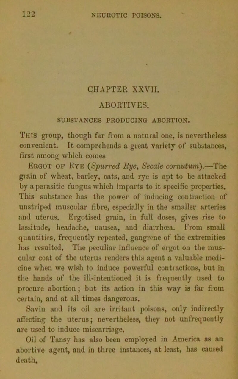 CHAPTER XXVII. ABORTIVES. SUBSTANCES PRODUCING ABORTION. This group, though far from a natural one, is nevertheless convenient. It comprehends a great variety of substances, first among which comes Ergot of Rye (Spurred ltye, Secale cornutum).—The grain of wheat, barley, oats, and rye is apt to be attacked by a parasitic fungus which imparts to it specific properties. This substance has the power of inducing contraction of unstriped muscular fibre, especially in the smaller arteries and uterus. Ergotised grain, in full doses, gives rise to lassitude, headache, nausea, and diarrhoea. From small quantities, frequently repeated, gangrene of the extremities has resulted. The peculiar influence of ergot on the mus- cular coat of the uterus renders this agent a valuable medi- cine when we wish to induce powerful contractions, but in the hands of the ill-intentioned it is frequently used to procure abortion; but its action in this way is far from certain, and at all times dangerous. Savin and its oil are irritant poisons, only indirectly affecting the uterus; nevertheless, they not unfrequently are used to induce miscarriage. Oil of Tansy has also been employed in America as an abortive agent, and in three instances, at least, has earned death.