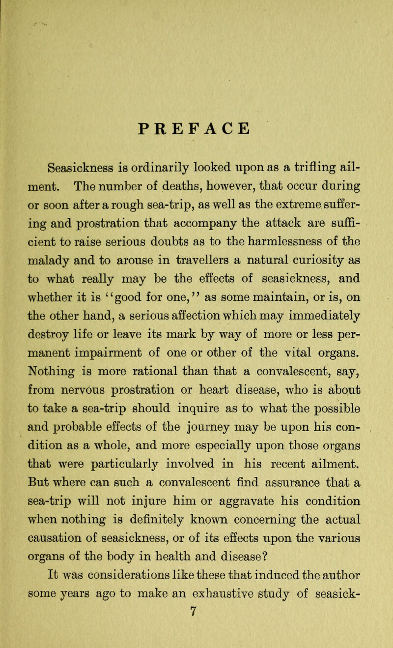 PREFACE Seasickness is ordinarily looked upon as a trifling ail- ment. The number of deaths, however, that occur during or soon after a rough sea-trip, as well as the extreme suffer- ing and prostration that accompany the attack are suffi- cient to raise serious doubts as to the harmlessness of the malady and to arouse in travellers a natural curiosity as to what really may be the effects of seasickness, and whether it is “good for one,” as some maintain, or is, on the other hand, a serious affection which may immediately destroy life or leave its mark by way of more or less per- manent impairment of one or other of the vital organs. Nothing is more rational than that a convalescent, say, from nervous prostration or heart disease, who is about to take a sea-trip should inquire as to what the possible and probable effects of the journey may be upon his con- dition as a whole, and more especially upon those organs that were particularly involved in his recent ailment. But where can such a convalescent find assurance that a sea-trip will not injure him or aggravate his condition when nothing is definitely known concerning the actual causation of seasickness, or of its effects upon the various organs of the body in health and disease? It was considerations like these that induced the author some years ago to make an exhaustive study of seasick-