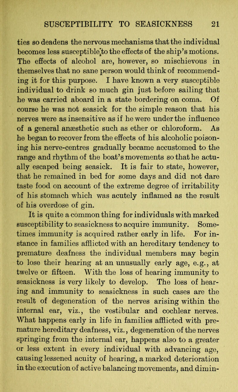 ties so deadens the nervous mechanisms that the individual becomes less susceptible’to the effects of the ship’s motions. The effects of alcohol are, however, so mischievous in themselves that no sane person would think of recommend- ing it for this purpose. I have known a very susceptible individual to drink so much gin just before sailing that he was carried aboard in a state bordering on coma. Of course he was not seasick for the simple reason that his nerves were as insensitive as if he were under the influence of a general anaesthetic such as ether or chloroform. As he began to recover from the effects of his alcoholic poison- ing his nerve-centres gradually became accustomed to the range and rhythm of the boat’s movements so that he actu- ally escaped being seasick. It is fair to state, however, that he remained in bed for some days and did not dare taste food on account of the extreme degree of irritability of his stomach which was acutely inflamed as the result of his overdose of gin. It is quite a common thing for individuals with marked susceptibility to seasickness to acquire immunity. Some- times immunity is acquired rather early in life. For in- stance in families afflicted with an hereditary tendency to premature deafness the individual members may begin to lose their hearing at an unusually early age, e.g., at twelve or fifteen. With the loss of hearing immunity to seasickness is very likely to develop. The loss of hear- ing and immunity to seasickness in such cases are the result of degeneration of the nerves arising within the internal ear, viz., the vestibular and cochlear nerves. What happens early in life in families afflicted with pre- mature hereditary deafness, viz., degeneration of the nerves springing from the internal ear, happens also to a greater or less extent in every individual with advancing age, causing lessened acuity of hearing, a marked deterioration in the execution of active balancing movements, and dim in-