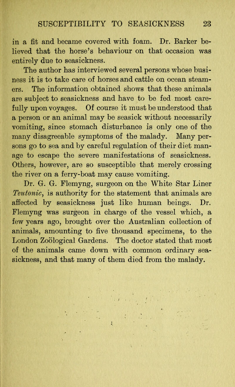 in a fit and became covered with foam. Dr. Barker be- lieved that the horse’s behaviour on that occasion was entirely due to seasickness. The author has interviewed several persons whose busi- ness it is to take care of horses and cattle on ocean steam- ers. The information obtained shows that these animals are subject to seasickness and have to be fed most care- fully upon voyages. Of course it must be understood that a person or an animal may be seasick without necessarily vomiting, since stomach disturbance is only one of the many disagreeable symptoms of the malady. Many per- sons go to sea and by careful regulation of their diet man- age to escape the severe manifestations of seasickness. Others, however, are so susceptible that merely crossing the river on a ferry-boat may cause vomiting. Dr. G. G. Flemyng, surgeon on the White Star Liner Teutonic, is authority for the statement that animals are affected by seasickness just like human beings. Dr. Flemyng was surgeon in charge of the vessel which, a few years ago, brought over the Australian collection of animals, amounting to five thousand specimens, to the London Zoological Gardens. The doctor stated that most of the animals came down with common ordinary sea- sickness, and that many of them died from the malady.