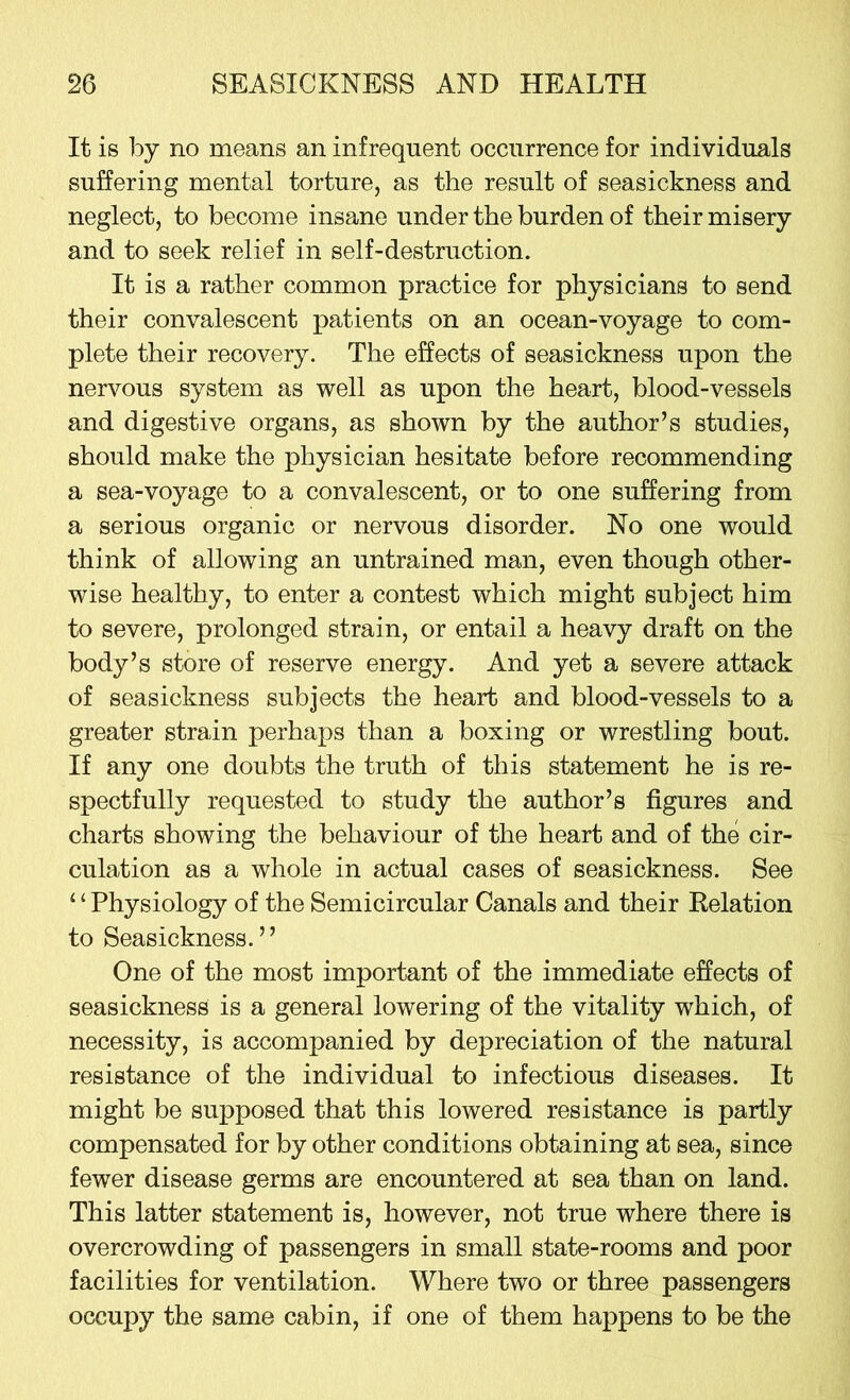 It is by no means an infrequent occurrence for individuals suffering mental torture, as the result of seasickness and neglect, to become insane under the burden of their misery and to seek relief in self-destruction. It is a rather common practice for physicians to send their convalescent patients on an ocean-voyage to com- plete their recovery. The effects of seasickness upon the nervous system as well as upon the heart, blood-vessels and digestive organs, as shown by the author’s studies, should make the physician hesitate before recommending a sea-voyage to a convalescent, or to one suffering from a serious organic or nervous disorder. No one would think of allowing an untrained man, even though other- wise healthy, to enter a contest which might subject him to severe, prolonged strain, or entail a heavy draft on the body’s store of reserve energy. And yet a severe attack of seasickness subjects the heart and blood-vessels to a greater strain perhaps than a boxing or wrestling bout. If any one doubts the truth of this statement he is re- spectfully requested to study the author’s figures and charts showing the behaviour of the heart and of the cir- culation as a whole in actual cases of seasickness. See ‘ ‘ Physiology of the Semicircular Canals and their Relation to Seasickness.” One of the most important of the immediate effects of seasickness is a general lowering of the vitality which, of necessity, is accompanied by depreciation of the natural resistance of the individual to infectious diseases. It might be supposed that this lowered resistance is partly compensated for by other conditions obtaining at sea, since fewer disease germs are encountered at sea than on land. This latter statement is, however, not true where there is overcrowding of passengers in small state-rooms and poor facilities for ventilation. Where two or three passengers occupy the same cabin, if one of them happens to be the