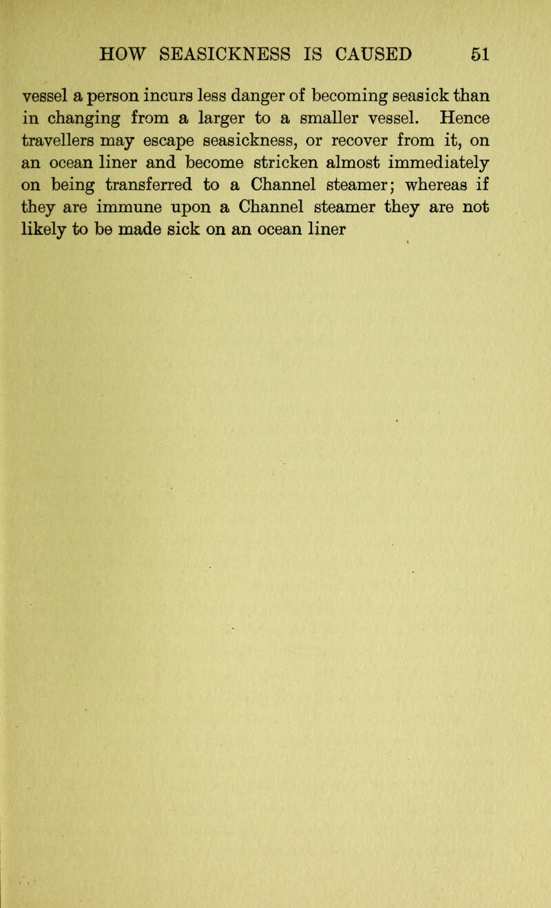 vessel a person incurs less danger of becoming seasick than in changing from a larger to a smaller vessel. Hence travellers may escape seasickness, or recover from it, on an ocean liner and become stricken almost immediately on being transferred to a Channel steamer; whereas if they are immune upon a Channel steamer they are not likely to be made sick on an ocean liner
