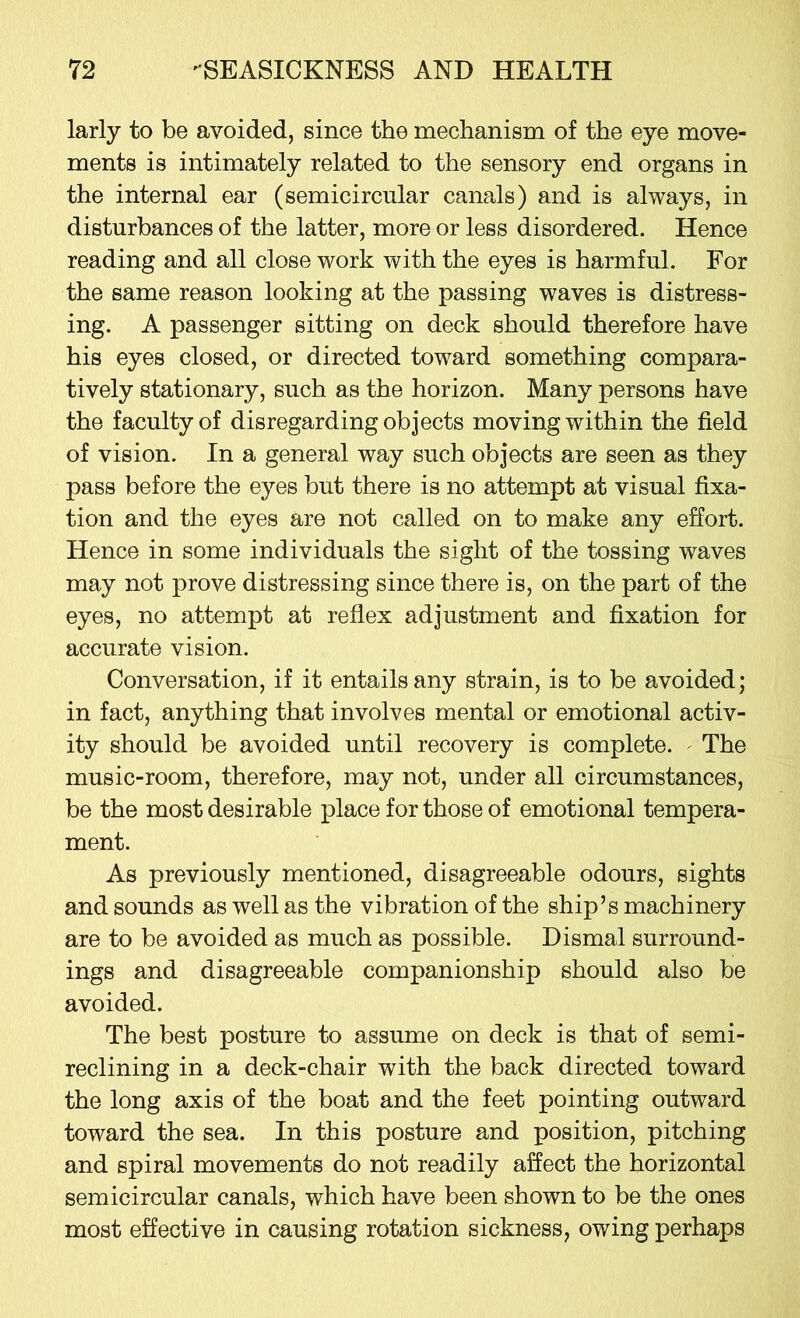 larly to be avoided, since the mechanism of the eye move- ments is intimately related to the sensory end organs in the internal ear (semicircular canals) and is always, in disturbances of the latter, more or less disordered. Hence reading and all close work with the eyes is harmful. For the same reason looking at the passing waves is distress- ing. A passenger sitting on deck should therefore have his eyes closed, or directed toward something compara- tively stationary, such as the horizon. Many persons have the faculty of disregarding objects moving within the field of vision. In a general way such objects are seen as they pass before the eyes but there is no attempt at visual fixa- tion and the eyes are not called on to make any effort. Hence in some individuals the sight of the tossing waves may not prove distressing since there is, on the part of the eyes, no attempt at reflex adjustment and fixation for accurate vision. Conversation, if it entails any strain, is to be avoided; in fact, anything that involves mental or emotional activ- ity should be avoided until recovery is complete. - The music-room, therefore, may not, under all circumstances, be the most desirable place for those of emotional tempera- ment. As previously mentioned, disagreeable odours, sights and sounds as well as the vibration of the ship’s machinery are to be avoided as much as possible. Dismal surround- ings and disagreeable companionship should also be avoided. The best posture to assume on deck is that of semi- reclining in a deck-chair with the back directed toward the long axis of the boat and the feet pointing outward toward the sea. In this posture and position, pitching and spiral movements do not readily affect the horizontal semicircular canals, which have been shown to be the ones most effective in causing rotation sickness, owing perhaps