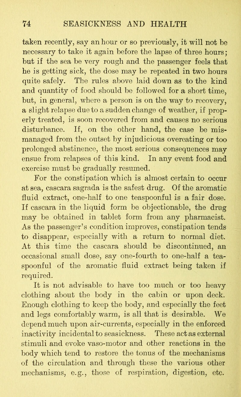 taken recently, say an hour or so previously, it will not be necessary to take it again before the lapse of three hours; but if the sea be very rough and the passenger feels that he is getting sick, the dose may be repeated in two hours quite safely. The rules above laid down as to the kind and quantity of food should be followed for a short time, but, in general, where a person is on the way to recovery, a slight relapse due to a sudden change of weather, if prop- erly treated, is soon recovered from and causes no serious disturbance. If, on the other hand, the case be mis- managed from the outset by injudicious overeating or too prolonged abstinence, the most serious consequences may ensue from relapses of this kind. In any event food and exercise must be gradually resumed. For the constipation which is almost certain to occur at sea, cascara sagrada is the safest drug. Of the aromatic fluid extract, one-half to one teaspoonful is a fair dose. If cascara in the liquid form be objectionable, the drug may be obtained in tablet form from any pharmacist. As the passenger’s condition improves, constipation tends to disappear, especially with a return to normal diet. At this time the cascara should be discontinued, an occasional small dose, say one-fourth to one-half a tea- spoonful of the aromatic fluid extract being taken if required. It is not advisable to have too much or too heavy clothing about the body in the cabin or upon deck. Enough clothing to keep the body, and especially the feet and legs comfortably warm, is all that is desirable. We depend much upon air-currents, especially in the enforced inactivity incidental to seasickness. These act as external stimuli and evoke vaso-motor and other reactions in the body which tend to restore the tonus of the mechanisms of the circulation and through these the various other mechanisms, e.g., those of respiration, digestion, etc.