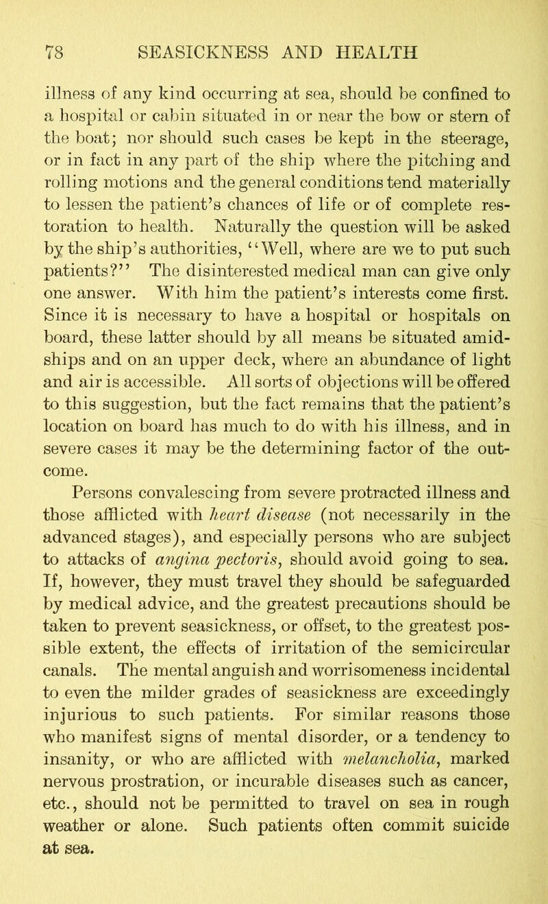 illness of any kind occurring at sea, should be confined to a hospital or cabin situated in or near the bow or stern of the boat; nor should such cases be kept in the steerage, or in fact in any part of the ship where the pitching and rolling motions and the general conditions tend materially to lessen the patient’s chances of life or of complete res- toration to health. Naturally the question will be asked by the ship’s authorities, “Well, where are we to put such patients?” The disinterested medical man can give only one answer. With him the patient’s interests come first. Since it is necessary to have a hospital or hospitals on board, these latter should by all means be situated amid- ships and on an upper deck, where an abundance of light and air is accessible. All sorts of objections will be offered to this suggestion, but the fact remains that the patient’s location on board has much to do with his illness, and in severe cases it may be the determining factor of the out- come. Persons convalescing from severe protracted illness and those afflicted with heart disease (not necessarily in the advanced stages), and especially persons who are subject to attacks of angina pectoris, should avoid going to sea. If, however, they must travel they should be safeguarded by medical advice, and the greatest precautions should be taken to prevent seasickness, or offset, to the greatest pos- sible extent, the effects of irritation of the semicircular canals. The mental anguish and worrisomeness incidental to even the milder grades of seasickness are exceedingly injurious to such patients. For similar reasons those who manifest signs of mental disorder, or a tendency to insanity, or who are afflicted with melancholia, marked nervous prostration, or incurable diseases such as cancer, etc., should not be permitted to travel on sea in rough weather or alone. Such patients often commit suicide at sea.