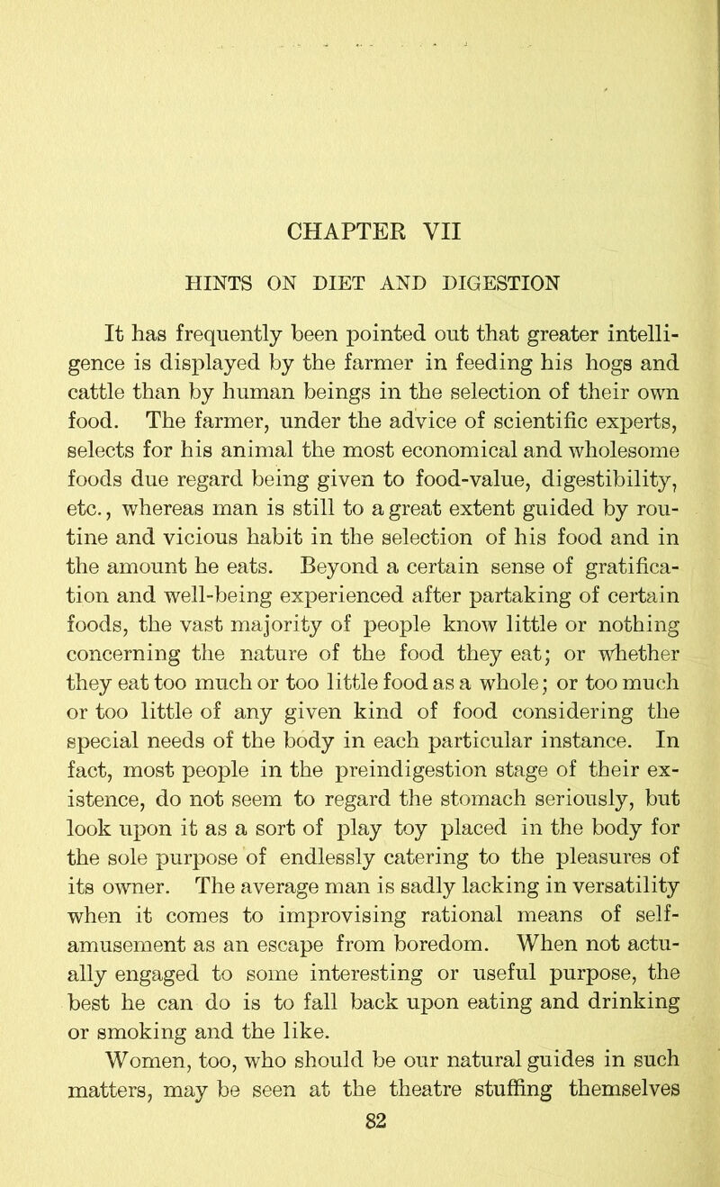 CHAPTER YII HINTS ON DIET AND DIGESTION It has frequently been pointed out that greater intelli- gence is displayed by the farmer in feeding his hogs and cattle than by human beings in the selection of their own food. The farmer, under the advice of scientific experts, selects for his animal the most economical and wholesome foods due regard being given to food-value, digestibility, etc., whereas man is still to a great extent guided by rou- tine and vicious habit in the selection of his food and in the amount he eats. Beyond a certain sense of gratifica- tion and well-being experienced after partaking of certain foods, the vast majority of people know little or nothing concerning the nature of the food they eat; or whether they eat too much or too little food as a whole; or too much or too little of any given kind of food considering the special needs of the body in each particular instance. In fact, most people in the preindigestion stage of their ex- istence, do not seem to regard the stomach seriously, but look upon it as a sort of play toy placed in the body for the sole purpose of endlessly catering to the pleasures of its owner. The average man is sadly lacking in versatility when it comes to improvising rational means of self- amusement as an escape from boredom. When not actu- ally engaged to some interesting or useful purpose, the best he can do is to fall back upon eating and drinking or smoking and the like. Women, too, who should be our natural guides in such matters, may be seen at the theatre stuffing themselves