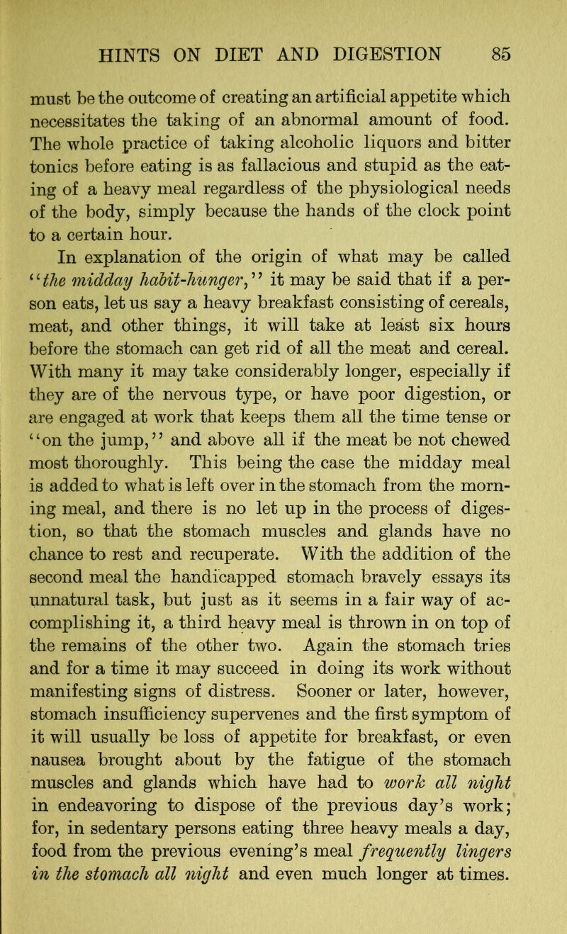 must be the outcome of creating an artificial appetite which necessitates the taking of an abnormal amount of food. The whole practice of taking alcoholic liquors and bitter tonics before eating is as fallacious and stupid as the eat- ing of a heavy meal regardless of the physiological needs of the body, simply because the hands of the clock point to a certain hour. In explanation of the origin of what may be called ‘ ‘ the midday habit-hunger, ’ ’ it may be said that if a per- son eats, let us say a heavy breakfast consisting of cereals, meat, and other things, it will take at least six hours before the stomach can get rid of all the meat and cereal. With many it may take considerably longer, especially if they are of the nervous type, or have poor digestion, or are engaged at work that keeps them all the time tense or “on the jump,” and above all if the meat be not chewed most thoroughly. This being the case the midday meal is added to what is left over in the stomach from the morn- ing meal, and there is no let up in the process of diges- tion, so that the stomach muscles and glands have no chance to rest and recuperate. With the addition of the second meal the handicapped stomach bravely essays its unnatural task, but just as it seems in a fair way of ac- complishing it, a third heavy meal is thrown in on top of the remains of the other two. Again the stomach tries and for a time it may succeed in doing its work without manifesting signs of distress. Sooner or later, however, stomach insufficiency supervenes and the first symptom of it will usually be loss of appetite for breakfast, or even nausea brought about by the fatigue of the stomach muscles and glands which have had to work all night in endeavoring to dispose of the previous day’s work; for, in sedentary persons eating three heavy meals a day, food from the previous evening’s meal frequently lingers in the stomach all night and even much longer at times.