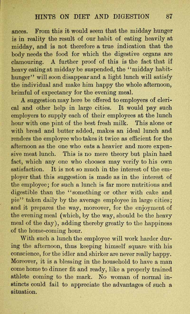 ances. From this it would seem that the midday hunger is in reality the result of our habit of eating heavily at midday, and is not therefore a true indication that the body needs the food for which the digestive organs are clamouring. A further proof of this is the fact that if heavy eating at midday be suspended, the “ midday habit- hunger” will soon disappear and a light lunch will satisfy the individual and make him happy the whole afternoon, brimful of expectancy for the evening meal. A suggestion may here be offered to employers of cleri- cal and other help in large cities. It would pay such employers to supply each of their employees at the lunch hour with one pint of the best fresh milk. This alone or with bread and butter added, makes an ideal lunch and renders the employee who takes it twice as efficient for the afternoon as the one who eats a heavier and more expen- sive meat lunch. This is no mere theory but plain hard fact, which any one who chooses may verify to his own satisfaction. It is not so much in the interest of the em- ployer that this suggestion is made as in the interest of the employee; for such a lunch is far more nutritious and digestible than the “something or other with cake and pie” taken daily by the average employee in large cities; and it prepares the way, moreover, for the enjoyment of the evening meal (which, by the way, should be the heavy meal of the day), adding thereby greatly to the happiness of the home-coming hour. With such a lunch the employee will work harder dur- ing the afternoon, thus keeping himself square with his conscience, for the idler and shirker are never really happy. Moreover, it is a blessing in the household to have a man come home to dinner fit and ready, like a properly trained athlete coming to the mark. No woman of normal in- stincts could fail to appreciate the advantages of such a situation.