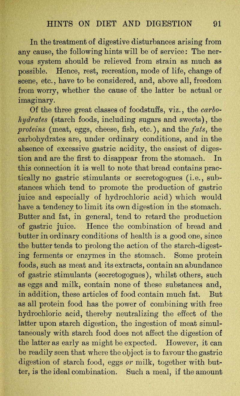 In the treatment of digestive disturbances arising from any cause, the following hints will be of service: The ner- vous system should be relieved from strain as much as possible. Hence, rest, recreation, mode of life, change of scene, etc., have to be considered, and, above all, freedom from worry, whether the cause of the latter be actual or imaginary. Of the three great classes of foodstuffs, viz., the carlo- hydrates (starch foods, including sugars and sweets), the proteins (meat, eggs, cheese, fish, etc.), and the fats, the carbohydrates are, under ordinary conditions, and in the absence of excessive gastric acidity, the easiest of diges- tion and are the first to disappear from the stomach. In this connection it is well to note that bread contains prac- tically no gastric stimulants or secretogogues (i.e., sub- stances which tend to promote the production of gastric juice and especially of hydrochloric acid) which would have a tendency to limit its own digestion in the stomach. Butter and fat, in general, tend to retard the production of gastric juice. Hence the combination of bread and butter in ordinary conditions of health is a good one, since the butter tends to prolong the action of the starch-digest- ing ferments or enzymes in the stomach. Some protein foods, such as meat and its extracts, contain an abundance of gastric stimulants (secretogogues), whilst others, such as eggs and milk, contain none of these substances and, in addition, these articles of food contain much fat. But as all protein food has the power of combining with free hydrochloric acid, thereby neutralizing the effect of the latter upon starch digestion, the ingestion of meat simul- taneously with starch food does not affect the digestion of the latter as early as might be expected. However, it can be readily seen that where the object is to favour the gastric digestion of starch food, eggs or milk, together with but- ter, is the ideal combination. Such a meal, if the amount