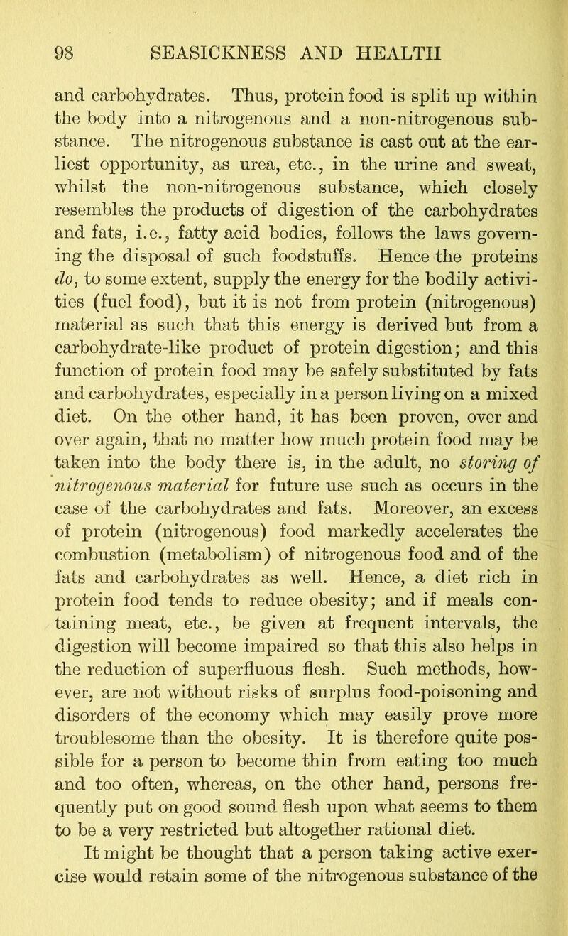 and carbohydrates. Thus, protein food is split up within the body into a nitrogenous and a non-nitrogenous sub- stance. The nitrogenous substance is cast out at the ear- liest opportunity, as urea, etc., in the urine and sweat, whilst the non-nitrogenous substance, which closely resembles the products of digestion of the carbohydrates and fats, i.e., fatty acid bodies, follows the laws govern- ing the disposal of such foodstuffs. Hence the proteins do, to some extent, supply the energy for the bodily activi- ties (fuel food), but it is not from protein (nitrogenous) material as such that this energy is derived but from a carbohydrate-like product of protein digestion; and this function of protein food may be safely substituted by fats and carbohydrates, especially in a person living on a mixed diet. On the other hand, it has been proven, over and over again, that no matter how much protein food may be taken into the body there is, in the adult, no storing of nitrogenous material for future use such as occurs in the case of the carbohydrates and fats. Moreover, an excess of protein (nitrogenous) food markedly accelerates the combustion (metabolism) of nitrogenous food and of the fats and carbohydrates as well. Hence, a diet rich in protein food tends to reduce obesity; and if meals con- taining meat, etc., be given at frequent intervals, the digestion will become impaired so that this also helps in the reduction of superfluous flesh. Such methods, how- ever, are not without risks of surplus food-poisoning and disorders of the economy which may easily prove more troublesome than the obesity. It is therefore quite pos- sible for a person to become thin from eating too much and too often, whereas, on the other hand, persons fre- quently put on good sound flesh upon what seems to them to be a very restricted but altogether rational diet. It might be thought that a person taking active exer- cise would retain some of the nitrogenous substance of the