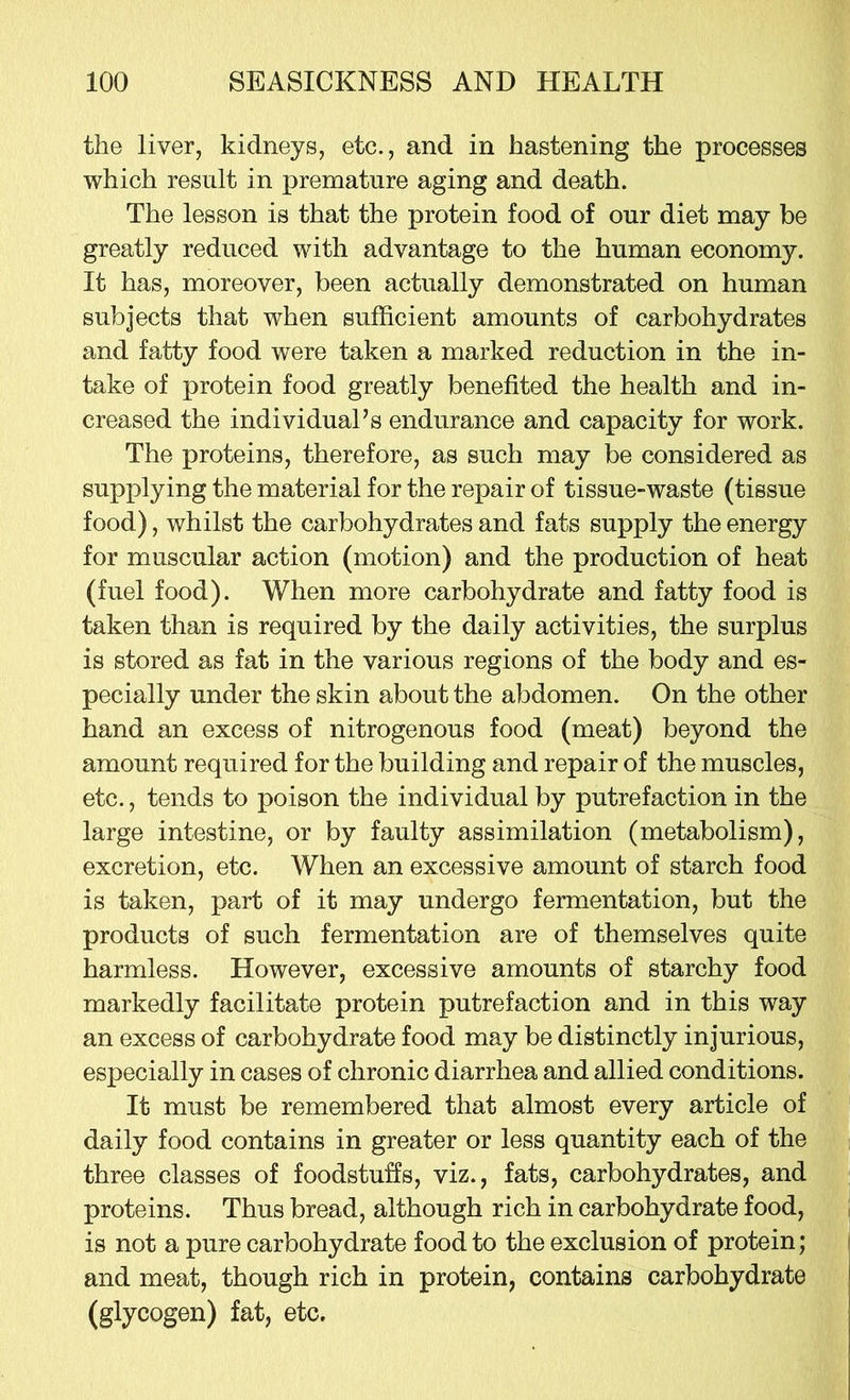 the liver, kidneys, etc., and in hastening the processes which result in premature aging and death. The lesson is that the protein food of our diet may be greatly reduced with advantage to the human economy. It has, moreover, been actually demonstrated on human subjects that when sufficient amounts of carbohydrates and fatty food were taken a marked reduction in the in- take of protein food greatly benefited the health and in- creased the individual’s endurance and capacity for work. The proteins, therefore, as such may be considered as supplying the material for the repair of tissue-waste (tissue food), whilst the carbohydrates and fats supply the energy for muscular action (motion) and the production of heat (fuel food). When more carbohydrate and fatty food is taken than is required by the daily activities, the surplus is stored as fat in the various regions of the body and es- pecially under the skin about the abdomen. On the other hand an excess of nitrogenous food (meat) beyond the amount required for the building and repair of the muscles, etc., tends to poison the individual by putrefaction in the large intestine, or by faulty assimilation (metabolism), excretion, etc. When an excessive amount of starch food is taken, part of it may undergo fermentation, but the products of such fermentation are of themselves quite harmless. However, excessive amounts of starchy food markedly facilitate protein putrefaction and in this way an excess of carbohydrate food may be distinctly injurious, especially in cases of chronic diarrhea and allied conditions. It must be remembered that almost every article of daily food contains in greater or less quantity each of the three classes of foodstuffs, viz., fats, carbohydrates, and proteins. Thus bread, although rich in carbohydrate food, is not a pure carbohydrate food to the exclusion of protein; and meat, though rich in protein, contains carbohydrate (glycogen) fat, etc.