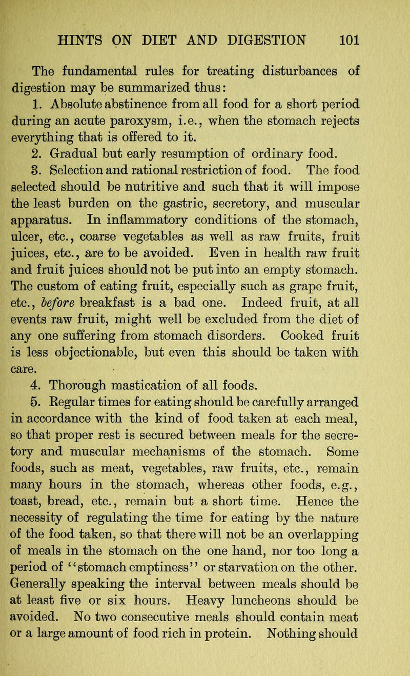 The fundamental rules for treating disturbances of digestion may be summarized thus: 1. Absolute abstinence from all food for a short period during an acute paroxysm, i.e., when the stomach rejects everything that is offered to it. 2. Gradual but early resumption of ordinary food. 3. Selection and rational restriction of food. The food selected should be nutritive and such that it will impose the least burden on the gastric, secretory, and muscular apparatus. In inflammatory conditions of the stomach, ulcer, etc., coarse vegetables as well as raw fruits, fruit juices, etc., are to be avoided. Even in health raw fruit and fruit juices should not be put into an empty stomach. The custom of eating fruit, especially such as grape fruit, etc., before breakfast is a bad one. Indeed fruit, at all events raw fruit, might well be excluded from the diet of any one suffering from stomach disorders. Cooked fruit is less objectionable, but even this should be taken with care. 4. Thorough mastication of all foods. 5. Regular times for eating should be carefully arranged in accordance with the kind of food taken at each meal, so that proper rest is secured between meals for the secre- tory and muscular mechanisms of the stomach. Some foods, such as meat, vegetables, raw fruits, etc., remain many hours in the stomach, whereas other foods, e.g., toast, bread, etc., remain but a short time. Hence the necessity of regulating the time for eating by the nature of the food taken, so that there will not be an overlapping of meals in the stomach on the one hand, nor too long a period of “stomach emptiness” or starvation on the other. Generally speaking the interval between meals should be at least five or six hours. Heavy luncheons should be avoided. No two consecutive meals should contain meat or a large amount of food rich in protein. Nothing should