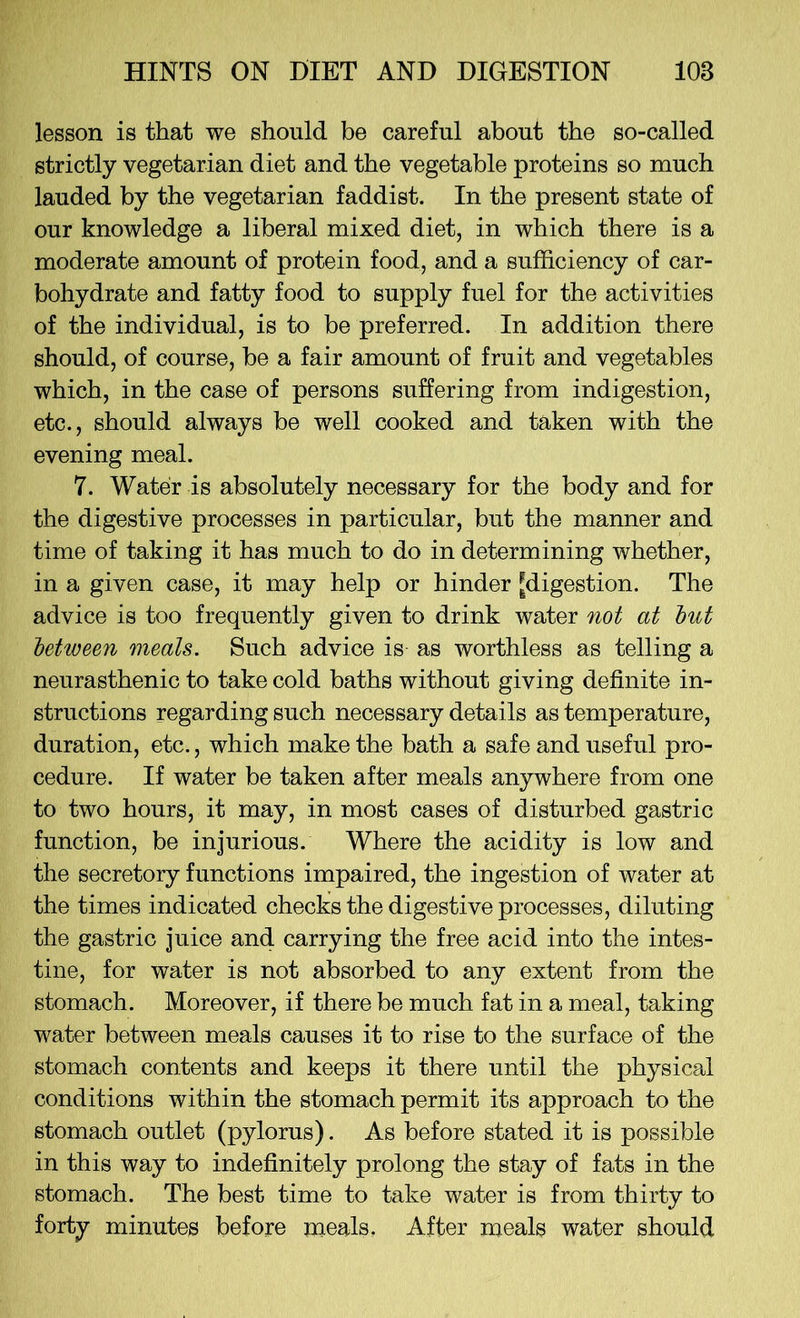 lesson is that we should be careful about the so-called strictly vegetarian diet and the vegetable proteins so much lauded by the vegetarian faddist. In the present state of our knowledge a liberal mixed diet, in which there is a moderate amount of protein food, and a sufficiency of car- bohydrate and fatty food to supply fuel for the activities of the individual, is to be preferred. In addition there should, of course, be a fair amount of fruit and vegetables which, in the case of persons suffering from indigestion, etc., should always be well cooked and taken with the evening meal. 7. Water is absolutely necessary for the body and for the digestive processes in particular, but the manner and time of taking it has much to do in determining whether, in a given case, it may help or hinder ^digestion. The advice is too frequently given to drink water not at but between meats. Such advice is as worthless as telling a neurasthenic to take cold baths without giving definite in- structions regarding such necessary details as temperature, duration, etc., which make the bath a safe and useful pro- cedure. If water be taken after meals anywhere from one to two hours, it may, in most cases of disturbed gastric function, be injurious. Where the acidity is low and the secretory functions impaired, the ingestion of water at the times indicated checks the digestive processes, diluting the gastric juice and carrying the free acid into the intes- tine, for water is not absorbed to any extent from the stomach. Moreover, if there be much fat in a meal, taking water between meals causes it to rise to the surface of the stomach contents and keeps it there until the physical conditions within the stomach permit its approach to the stomach outlet (pylorus). As before stated it is possible in this way to indefinitely prolong the stay of fats in the stomach. The best time to take water is from thirty to forty minutes before meals. After meals water should