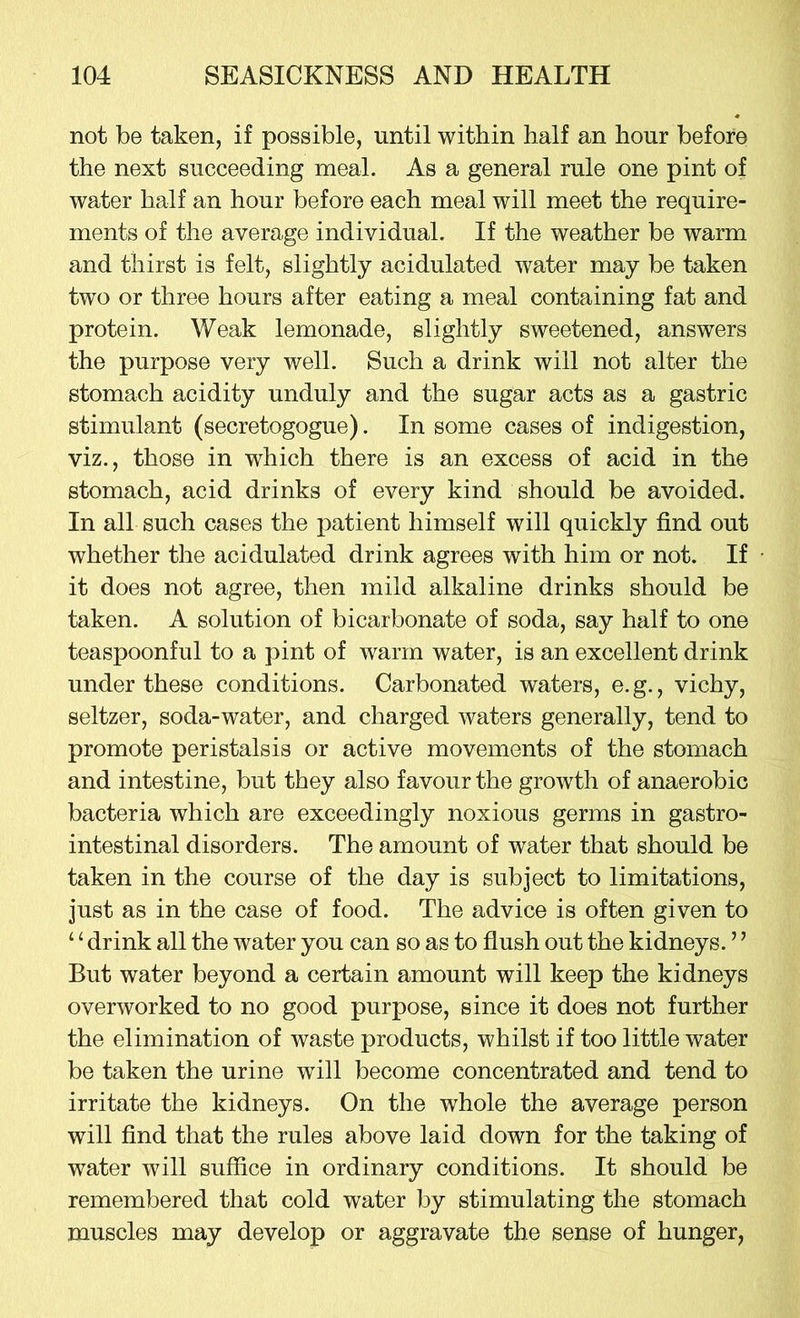 not be taken, if possible, until within half an hour before the next succeeding meal. As a general rule one pint of water half an hour before each meal will meet the require- ments of the average individual. If the weather be warm and thirst is felt, slightly acidulated water may be taken two or three hours after eating a meal containing fat and protein. Weak lemonade, slightly sweetened, answers the purpose very well. Such a drink will not alter the stomach acidity unduly and the sugar acts as a gastric stimulant (secretogogue). In some cases of indigestion, viz., those in which there is an excess of acid in the stomach, acid drinks of every kind should be avoided. In all such cases the patient himself will quickly find out whether the acidulated drink agrees with him or not. If it does not agree, then mild alkaline drinks should be taken. A solution of bicarbonate of soda, say half to one teaspoonful to a pint of warm water, is an excellent drink under these conditions. Carbonated waters, e.g., vichy, seltzer, soda-water, and charged waters generally, tend to promote peristalsis or active movements of the stomach and intestine, but they also favour the growth of anaerobic bacteria which are exceedingly noxious germs in gastro- intestinal disorders. The amount of water that should be taken in the course of the day is subject to limitations, just as in the case of food. The advice is often given to 14 drink all the water you can so as to flush out the kidneys. ’ ’ But water beyond a certain amount will keep the kidneys overworked to no good purpose, since it does not further the elimination of waste products, whilst if too little water be taken the urine will become concentrated and tend to irritate the kidneys. On the whole the average person will find that the rules above laid down for the taking of water will suffice in ordinary conditions. It should be remembered that cold water by stimulating the stomach muscles may develop or aggravate the sense of hunger,