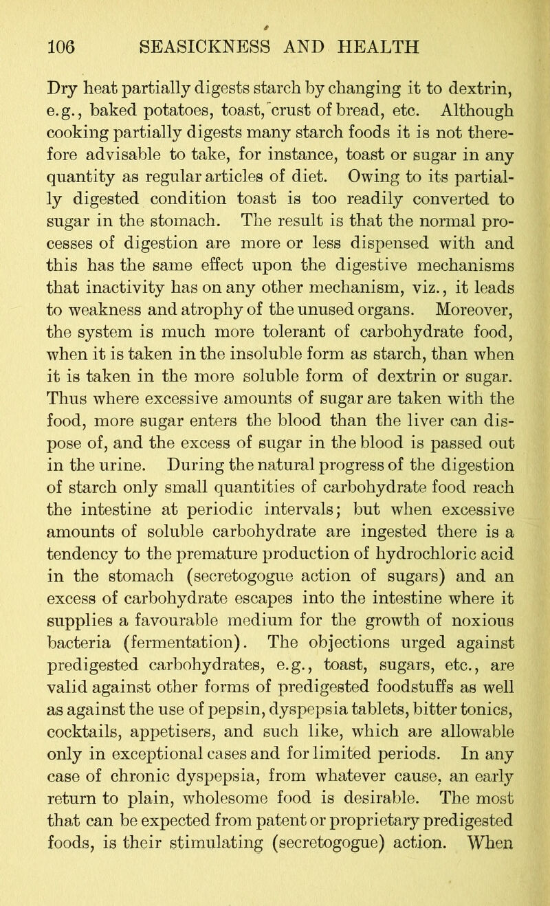 Dry heat partially digests starch by changing it to dextrin, e.g., baked potatoes, toast, crust of bread, etc. Although cooking partially digests many starch foods it is not there- fore advisable to take, for instance, toast or sugar in any quantity as regular articles of diet. Owing to its partial- ly digested condition toast is too readily converted to sugar in the stomach. The result is that the normal pro- cesses of digestion are more or less dispensed with and this has the same effect upon the digestive mechanisms that inactivity has on any other mechanism, viz., it leads to weakness and atrophy of the unused organs. Moreover, the system is much more tolerant of carbohydrate food, when it is taken in the insoluble form as starch, than when it is taken in the more soluble form of dextrin or sugar. Thus where excessive amounts of sugar are taken with the food, more sugar enters the blood than the liver can dis- pose of, and the excess of sugar in the blood is passed out in the urine. During the natural progress of the digestion of starch only small quantities of carbohydrate food reach the intestine at periodic intervals; but when excessive amounts of soluble carbohydrate are ingested there is a tendency to the premature production of hydrochloric acid in the stomach (secretogogue action of sugars) and an excess of carbohydrate escapes into the intestine where it supplies a favourable medium for the growth of noxious bacteria (fermentation). The objections urged against predigested carbohydrates, e.g., toast, sugars, etc., are valid against other forms of predigested foodstuffs as well as against the use of pepsin, dyspepsia tablets, bitter tonics, cocktails, appetisers, and such like, which are allowable only in exceptional cases and for limited periods. In any case of chronic dyspepsia, from whatever cause, an early return to plain, wholesome food is desirable. The most that can be expected from patent or proprietary predigested foods, is their stimulating (secretogogue) action. When