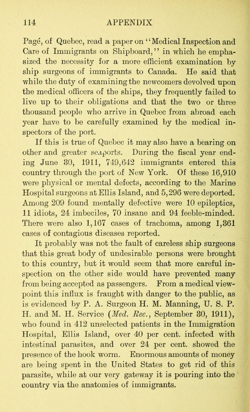 Page, of Quebec, read a paper on “Medical Inspection and Care of Immigrants on Shipboard, ’ ’ in which he empha- sized the necessity for a more efficient examination by ship surgeons of immigrants to Canada. He said that while the duty of examining the newcomers devolved upon the medical officers of the ships, they frequently failed to live up to their obligations and that the two or three thousand people who arrive in Quebec from abroad each year have to be carefully examined by the medical in- spectors of the port. If this is true of Quebec it may also have a bearing on other and greater seaports. During the fiscal year end- ing June 30, 1911, 749,642 immigrants entered this country through the port of New York. Of these 16,910 were physical or mental defects, according to the Marine Hospital surgeons at Ellis Island, and 5,296 were deported. Among 209 found mentally defective were 10 epileptics, 11 idiots, 24 imbeciles, 70 insane and 94 feeble-minded. There were also 1,167 cases of trachoma, among 1,361 cases of contagious diseases reported. It probably was not the fault of careless ship surgeons that this great body of undesirable persons were brought to this country, but it would seem that more careful in- spection on the other side would have prevented many from being accepted as passengers. From a medical view- point this influx is fraught with danger to the public, as is evidenced by P. A. Surgeon H. M. Manning, U. S. P. H. and M. H. Service {Med. Bee., September 30, 1911), who found in 412 unselected patients in the Immigration Hospital, Ellis Island, over 40 per cent, infected with intestinal parasites, and over 24 per cent, showed the presence of the hook worm. Enormous amounts of money are being spent in the United States to get rid of this parasite, while at our very gateway it is pouring into the country via the anatomies of immigrants.