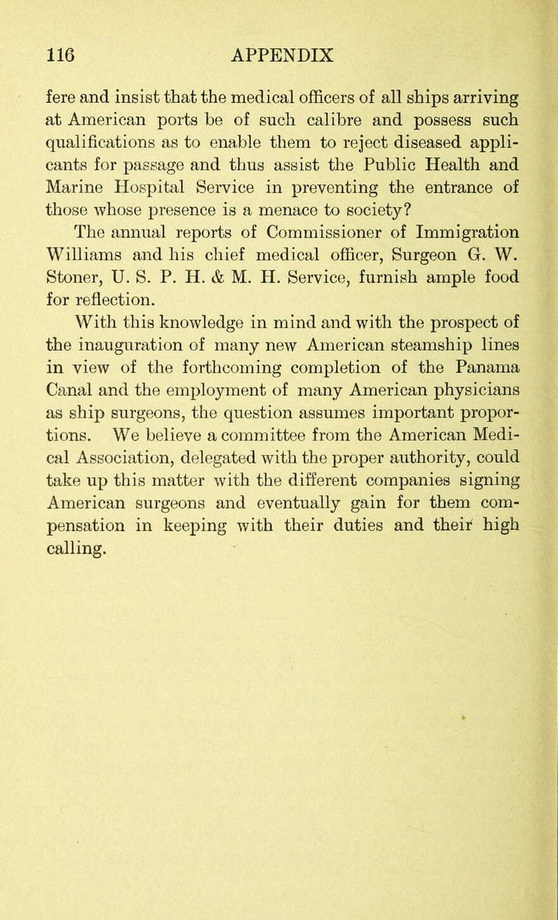 fere and insist that the medical officers of all ships arriving at American ports be of such calibre and possess such qualifications as to enable them to reject diseased appli- cants for passage and thus assist the Public Health and Marine Hospital Service in preventing the entrance of those whose presence is a menace to society? The annual reports of Commissioner of Immigration Williams and his chief medical officer, Surgeon G. W. Stoner, U. S. P. H. & M. H. Service, furnish ample food for reflection. With this knowledge in mind and with the prospect of the inauguration of many new American steamship lines in view of the forthcoming completion of the Panama Canal and the employment of many American physicians as ship surgeons, the question assumes important propor- tions. We believe a committee from the American Medi- cal Association, delegated with the proper authority, could take up this matter with the different companies signing American surgeons and eventually gain for them com- pensation in keeping with their duties and their high calling.