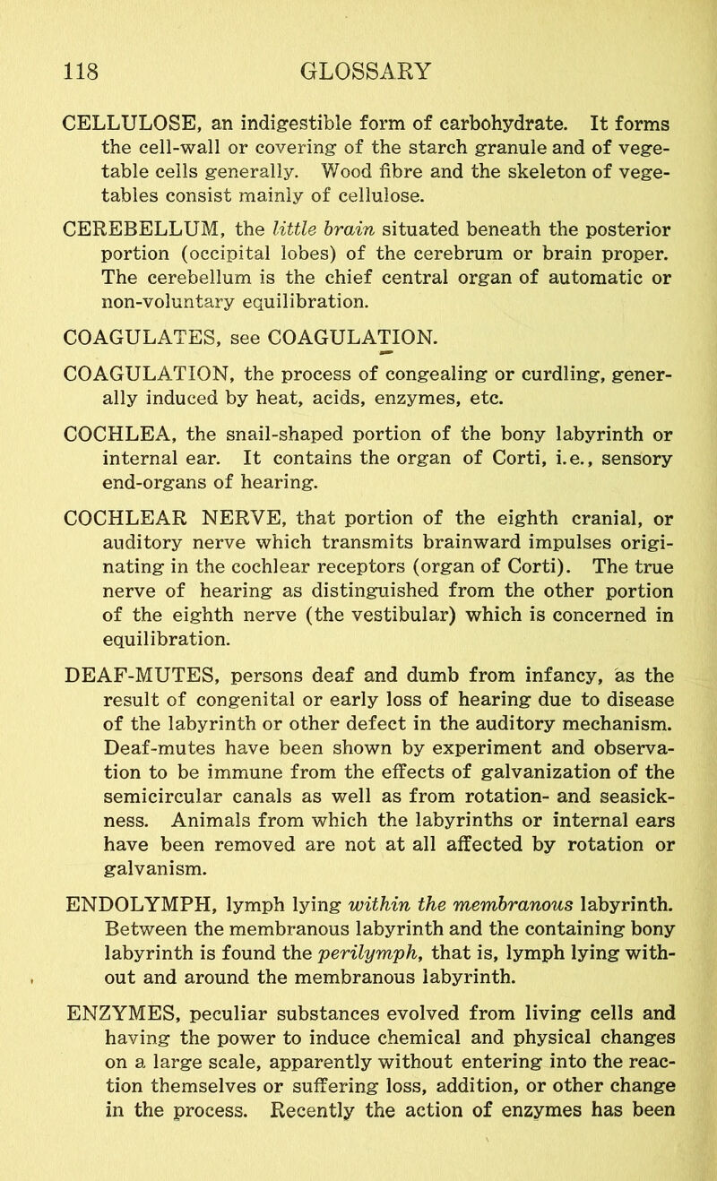 CELLULOSE, an indigestible form of carbohydrate. It forms the cell-wall or covering of the starch granule and of vege- table cells generally. Wood fibre and the skeleton of vege- tables consist mainly of cellulose. CEREBELLUM, the little brain situated beneath the posterior portion (occipital lobes) of the cerebrum or brain proper. The cerebellum is the chief central organ of automatic or non-voluntary equilibration. COAGULATES, see COAGULATION. COAGULATION, the process of congealing or curdling, gener- ally induced by heat, acids, enzymes, etc. COCHLEA, the snail-shaped portion of the bony labyrinth or internal ear. It contains the organ of Corti, i.e., sensory end-organs of hearing. COCHLEAR NERVE, that portion of the eighth cranial, or auditory nerve which transmits brainward impulses origi- nating in the cochlear receptors (organ of Corti). The true nerve of hearing as distinguished from the other portion of the eighth nerve (the vestibular) which is concerned in equilibration. DEAF-MUTES, persons deaf and dumb from infancy, as the result of congenital or early loss of hearing due to disease of the labyrinth or other defect in the auditory mechanism. Deaf-mutes have been shown by experiment and observa- tion to be immune from the effects of galvanization of the semicircular canals as well as from rotation- and seasick- ness. Animals from which the labyrinths or internal ears have been removed are not at all affected by rotation or galvanism. ENDOLYMPH, lymph lying within the membranous labyrinth. Between the membranous labyrinth and the containing bony labyrinth is found the 'perilymph, that is, lymph lying with- out and around the membranous labyrinth. ENZYMES, peculiar substances evolved from living cells and having the power to induce chemical and physical changes on a large scale, apparently without entering into the reac- tion themselves or suffering loss, addition, or other change in the process. Recently the action of enzymes has been