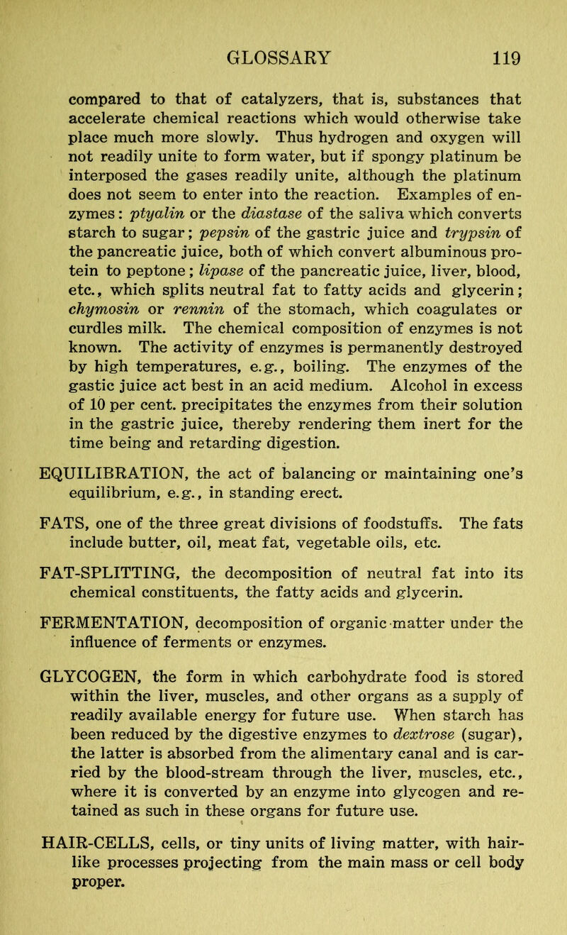 compared to that of catalyzers, that is, substances that accelerate chemical reactions which would otherwise take place much more slowly. Thus hydrogen and oxygen will not readily unite to form water, but if spongy platinum be interposed the gases readily unite, although the platinum does not seem to enter into the reaction. Examples of en- zymes : ptyalin or the diastase of the saliva which converts starch to sugar; pepsin of the gastric juice and trypsin of the pancreatic juice, both of which convert albuminous pro- tein to peptone ; lipase of the pancreatic juice, liver, blood, etc., which splits neutral fat to fatty acids and glycerin; chymosin or rennin of the stomach, which coagulates or curdles milk. The chemical composition of enzymes is not known. The activity of enzymes is permanently destroyed by high temperatures, e.g., boiling. The enzymes of the gastic juice act best in an acid medium. Alcohol in excess of 10 per cent, precipitates the enzymes from their solution in the gastric juice, thereby rendering them inert for the time being and retarding digestion. EQUILIBRATION, the act of balancing or maintaining one’s equilibrium, e.g., in standing erect. FATS, one of the three great divisions of foodstuffs. The fats include butter, oil, meat fat, vegetable oils, etc. FAT-SPLITTING, the decomposition of neutral fat into its chemical constituents, the fatty acids and glycerin. FERMENTATION, decomposition of organic matter under the influence of ferments or enzymes. GLYCOGEN, the form in which carbohydrate food is stored within the liver, muscles, and other organs as a supply of readily available energy for future use. When starch has been reduced by the digestive enzymes to dextrose (sugar), the latter is absorbed from the alimentary canal and is car- ried by the blood-stream through the liver, muscles, etc., where it is converted by an enzyme into glycogen and re- tained as such in these organs for future use. HAIR-CELLS, cells, or tiny units of living matter, with hair- like processes projecting from the main mass or cell body proper.