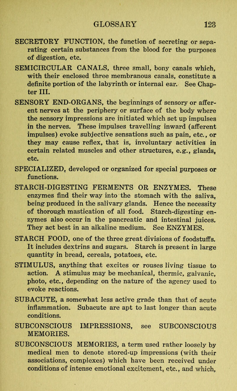 SECRETORY FUNCTION, the function of secreting or sepa- rating certain substances from the blood for the purposes of digestion, etc. SEMICIRCULAR CANALS, three small, bony canals which, with their enclosed three membranous canals, constitute a definite portion of the labyrinth or internal ear. See Chap- ter III. SENSORY END-ORGANS, the beginnings of sensory or affer- ent nerves at the periphery or surface of the body where the sensory impressions are initiated which set up impulses in the nerves. These impulses travelling inward (afferent impulses) evoke subjective sensations such as pain, etc., or they may cause reflex, that is, involuntary activities in certain related muscles and other structures* e.g., glands* etc. SPECIALIZED, developed or organized for special purposes or functions. STARCH-DIGESTING FERMENTS OR ENZYMES. These enzymes find their way into the stomach with the saliva, being produced in the salivary glands. Hence the necessity of thorough mastication of all food. Starch-digesting en- zymes also occur in the pancreatic and intestinal juices. They act best in an alkaline medium. See ENZYMES. STARCH FOOD, one of the three great divisions of foodstuffs. It includes dextrins and sugars. Starch is present in large quantity in bread, cereals, potatoes, etc. STIMULUS, anything that excites or rouses living tissue to action. A stimulus may be mechanical, thermic, galvanic, photo, etc., depending on the nature of the agency used to evoke reactions. SUBACUTE, a somewhat less active grade than that of acute inflammation. Subacute are apt to last longer than acute conditions. SUBCONSCIOUS IMPRESSIONS, see SUBCONSCIOUS MEMORIES. SUBCONSCIOUS MEMORIES, a term used rather loosely by medical men to denote stored-up impressions (with their associations, complexes) which have been received under conditions of intense emotional excitement, etc., and which,