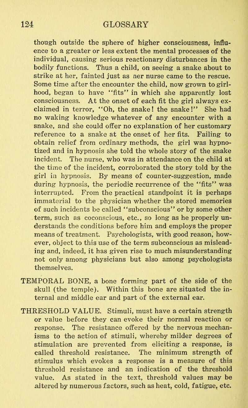 though outside the sphere of higher consciousness, influ- ence to a greater or less extent the mental processes of the individual, causing serious reactionary disturbances in the bodily functions. Thus a child, on seeing a snake about to strike at her, fainted just as her nurse came to the rescue. Some time after the encounter the child, now grown to girl- hood, began to have “fits” in which she apparently lost consciousness. At the onset of each fit the girl always ex- claimed in terror, “Oh, the snake! the snake!” She had no waking knowledge whatever of any encounter with a snake, and she could offer no explanation of her customary reference to a snake at the onset of her fits. Failing to obtain relief from ordinary methods, the girl was hypno- tized and in hypnosis she told the whole story of the snake incident. The nurse, who was in attendance on the child at the time of the incident, corroborated the story told by the girl in hypnosis. By means of counter-suggestion, made during hypnosis, the periodic recurrence of the “fits” was interrupted. From the practical standpoint it is perhaps immaterial to the physician whether the stored memories of such incidents be called “subconscious” or by some other term, such as coconscious, etc., so long as he properly un- derstands the conditions before him and employs the proper means of treatment. Psychologists, with good reason,' how- ever, object to this use of the term subconscious as mislead- ing and, indeed, it has given rise to much misunderstanding not only among physicians but also among psychologists themselves. TEMPORAL BONE, a bone forming part of the side of the skull (the temple). Within this bone are situated the in- ternal and middle ear and part of the external ear. THRESHOLD VALUE. Stimuli, must have a certain strength or value before they can evoke their normal reaction or response. The resistance offered by the nervous mechan- isms to the action of stimuli, whereby milder degrees of stimulation are prevented from eliciting a response, is called threshold resistance. The minimum strength of stimulus which evokes a response is a measure of this threshold resistance and an indication of the threshold value. As stated in the text, threshold values may be altered by numerous factors, such as heat, cold, fatigue, etc.