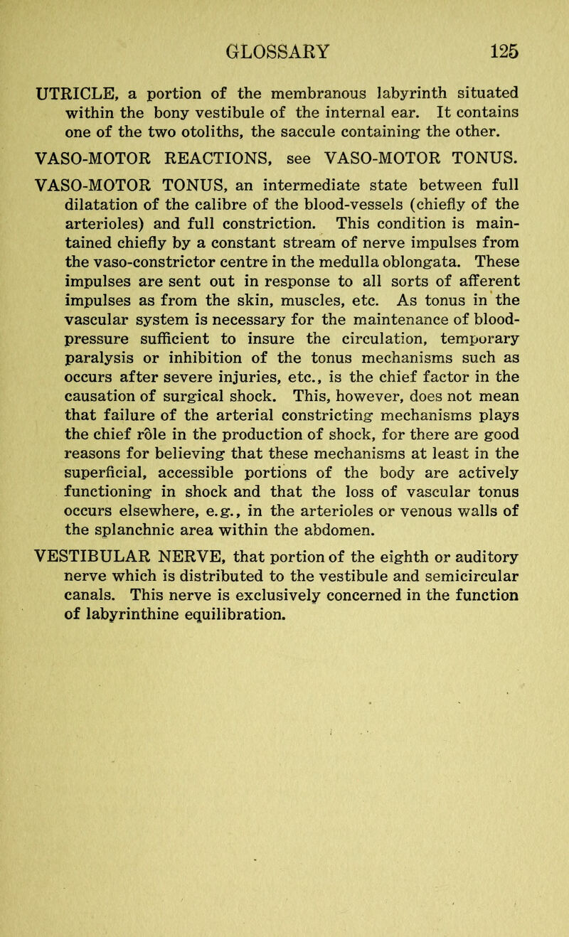 UTRICLE, a portion of the membranous labyrinth situated within the bony vestibule of the internal ear. It contains one of the two otoliths, the saccule containing- the other. VASO-MOTOR REACTIONS, see VASO-MOTOR TONUS. VASO-MOTOR TONUS, an intermediate state between full dilatation of the calibre of the blood-vessels (chiefly of the arterioles) and full constriction. This condition is main- tained chiefly by a constant stream of nerve impulses from the vaso-constrictor centre in the medulla oblongata. These impulses are sent out in response to all sorts of afferent impulses as from the skin, muscles, etc. As tonus in the vascular system is necessary for the maintenance of blood- pressure sufficient to insure the circulation, temporary paralysis or inhibition of the tonus mechanisms such as occurs after severe injuries, etc., is the chief factor in the causation of surgical shock. This, however, does not mean that failure of the arterial constricting mechanisms plays the chief role in the production of shock, for there are good reasons for believing that these mechanisms at least in the superficial, accessible portions of the body are actively functioning in shock and that the loss of vascular tonus occurs elsewhere, e.g., in the arterioles or venous walls of the splanchnic area within the abdomen. VESTIBULAR NERVE, that portion of the eighth or auditory nerve which is distributed to the vestibule and semicircular canals. This nerve is exclusively concerned in the function of labyrinthine equilibration.