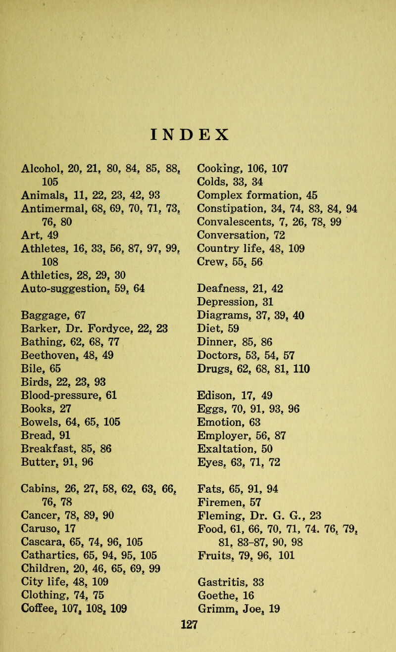 INDEX Alcohol, 20, 21, 80, 84, 85, 88; 105 Animals* 11, 22, 23, 42, 93 Antimermal, 68* 69, 70* 71, 73; 76* 80 Art, 49 Athletes, 16, 33, 56, 87, 97* 99. 108 Athletics, 28, 29, 30 Auto-suggestion* 59* 64 Baggage, 67 Barker, Dr. Fordyce* 22* 23 Bathing, 62, 68, 77 Beethoven* 48* 49 Bile, 65 Birds* 22* 23* 93 Blood-pressure* 61 Books, 27 Bowels, 64, 65, 105 Bread, 91 Breakfast, 85* 86 Butter, 91, 96 Cabins, 26, 27, 58, 62, 63, 66* 76* 78 Cancer, 78* 89, 90 Caruso* 17 Cascara, 65* 74, 96* 105 Cathartics, 65, 94, 95, 105 Children, 20, 46, 65, 69, 99 City life, 48* 109 Clothing, 74* 75 Coffee* 107* 108* 109 Cooking, 106, 107 Colds, 33, 34 Complex formation, 45 Constipation, 34, 74, 83, 84, 94 Convalescents, 7, 26, 78, 99 Conversation, 72 Country life, 48, 109 Crew, 55* 56 Deafness, 21, 42 Depression, 31 Diagrams, 37, 39* 40 Diet, 59 Dinner, 85, 86 Doctors, 53, 54, 57 Drugs* 62, 68, 81* 110 Edison, 17, 49 Eggs, 70, 91, 93, 96 Emotion, 63 Employer, 56, 87 Exaltation, 50 Eyes, 63* 71* 72 Fats, 65, 91, 94 Firemen, 57 Fleming, Dr. G. G., 23 Food, 61, 66, 70, 71, 74. 76, 79* 81, 83-87, 90, 98 Fruits, 79* 96, 101 Gastritis, 33 Goethe* 16 Grimm* Joe, 19