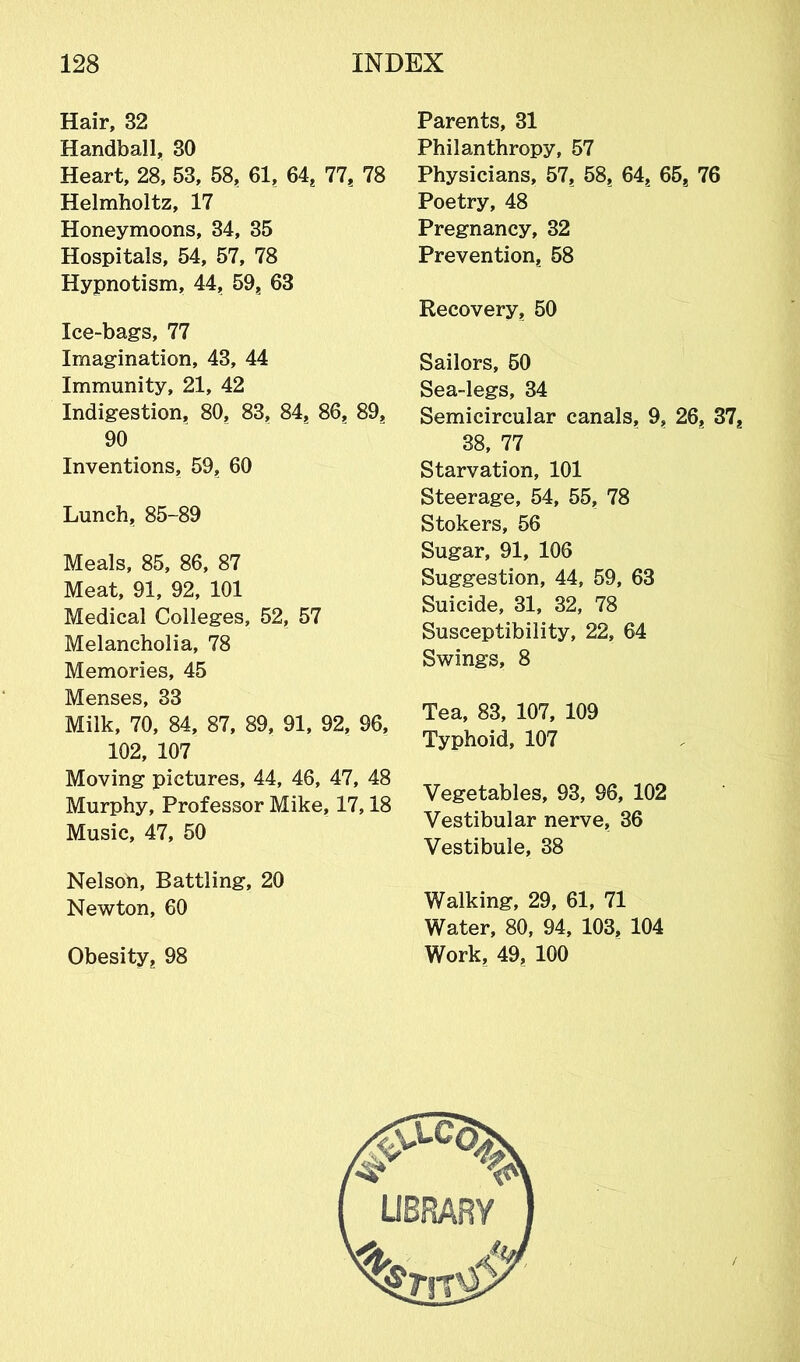 Hair, 32 Handball, 30 Heart, 28, 53, 58, 61, 64, 77, 78 Helmholtz, 17 Honeymoons, 34, 35 Hospitals, 54, 57, 78 Hypnotism, 44, 59, 63 Ice-bags, 77 Imagination, 43, 44 Immunity, 21, 42 Indigestion, 80, 83, 84, 86, 89, 90 Inventions, 59, 60 Lunch, 85-89 Meals, 85, 86, 87 Meat, 91, 92, 101 Medical Colleges, 52, 57 Melancholia, 78 Memories, 45 Menses, 33 Milk, 70, 84, 87, 89, 91, 92, 96, 102, 107 Moving pictures, 44, 46, 47, 48 Murphy, Professor Mike, 17,18 Music, 47, 50 Nelson, Battling, 20 Newton, 60 Obesity, 98 Parents, 31 Philanthropy, 57 Physicians, 57, 58, 64, 65? 76 Poetry, 48 Pregnancy, 32 Prevention, 58 Recovery, 50 Sailors, 50 Sea-legs, 34 Semicircular canals, 9, 26, 37, 38, 77 Starvation, 101 Steerage, 54, 55, 78 Stokers, 56 Sugar, 91, 106 Suggestion, 44, 59, 63 Suicide, 31, 32, 78 Susceptibility, 22, 64 Swings, 8 Tea, 83, 107, 109 Typhoid, 107 Vegetables, 93, 96, 102 Vestibular nerve, 36 Vestibule, 38 Walking, 29, 61, 71 Water, 80, 94, 103, 104 Work, 49, 100