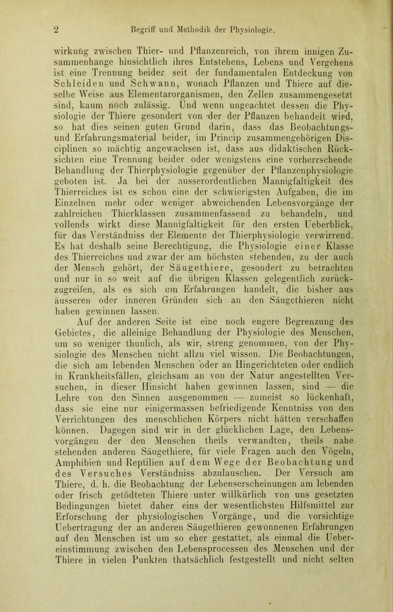 Wirkung zwischen Thier- und Pflanzenreich, von ihrem innigen Zu- sammenhänge hinsichtlich ihres Entstehens, Lebens und Vergehens ist eine Trennung beider seit der fundamentalen Entdeckung von Schleiden und Schwann, wonach Pflanzen und Thiere auf die- selbe Weise aus Elementarorganismen, den Zellen zusammengesetzt sind, kaum noch zulässig. Und wenn ungeachtet dessen die Phy- siologie der Thiere gesondert von -der der Pflanzen behandelt wird, so hat dies seinen guten Grund darin, dass das Beobachtungs- und Erfahrungsmaterial beider, im Princip zusammengehörigen Dis- ciplinen so mächtig angewachsen ist, dass aus didaktischen Rück- sichten eine Trennung beider oder wenigstens eine vorherrschende Behandlung der Thierphysiologie gegenüber der Pflanzenphysiologie geboten ist. Ja bei der ausserordentlichen Mannigfaltigkeit des Thierreiches ist es schon eine der schwierigsten Aufgaben, die im Einzelnen mehr oder weniger abweichenden Lebensvorgänge der zahlreichen Thierklassen zusammenfassend zu behandeln, und vollends wirkt diese Mannigfaltigkeit für den ersten Ueberblick, für das Verständniss der Elemente der Thierphysiologie verwirrend. Es hat deshalb seine Berechtigung, die Physiologie einer Klasse des Thierreiches und zwar der am höchsten stehenden, zu der auch der Mensch gehört, der Säugethiere, gesondert zu betrachten und nur in so weit auf die übrigen Klassen gelegentlich zurück- zugreifen, als es sich um Erfahrungen handelt, die bisher aus äusseren oder inneren Gründen sich an den Säugcthieren nicht haben gewinnen lassen. Auf der anderen Seite ist eine noch engere Begrenzung des Gebietes, die alleinige Behandlung der Physiologie des Menschen, um so weniger thunlich, als wir. streng genommen, von der Phy- siologie des Menschen nicht allzu viel wissen. Die Beobachtungen, die sich am lebenden Menschen oder an Hingerichteten oder endlich in Krankheitsfällen, gleichsam an von der Natur angestellten Ver- suchen, in dieser Hinsicht haben gewinnen lassen, sind — die Lehre von den Sinnen ausgenommen — zumeist so lückenhaft, dass sie eine nur einigermassen befriedigende Kenntniss von den Verrichtungen des menschlichen Körpers nicht hätten verschaffen können. Dagegen sind wir in der glücklichen Lage, den Lebens- vorgängen der den Menschen theils verwandten, theils nahe stehenden anderen Säugethiere, für viele Fragen auch den Vögeln, Amphibien und Reptilien auf dem Wege der Beobachtung und des Versuches Verständniss abzulauschen. Der Versuch am Thiere, d. h. die Beobachtung der Eebenserscheinungen am lebenden oder frisch getödteten Thiere unter willkürlich von uns gesetzten Bedingungen bietet daher eins der wesentlichsten Hilfsmittel zur Erforschung der physiologischen Vorgänge, und die vorsichtige Uebertragung der an anderen Säugethieren gewonnenen Erfahrungen auf den Menschen ist um so eher gestattet, als einmal die Ueber- einstimmung zwischen den Lebensprocessen des Menschen und der Thiere in vielen Punkten thatsächlich festgestellt und nicht selten