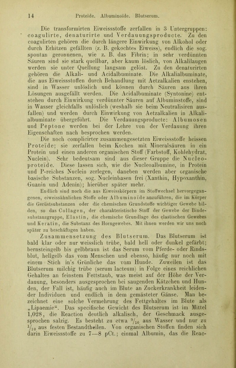 Die transformirten Eiweissstoffe zerfallen in 3 Untergruppen: eoagulirte, denaturirte und Verdauungsproducte. Zu den coagulirten gehören die durch längere Einwirkung von Alkohol oder durch Erhitzen gefällten (z. B. gekochtes Eiweiss), endlich die sog. spontan geronnenen, wie z. B. das Fibrin; in sehr verdünnten Säuren sind sie stark quellbar, aber kaum löslich, von Alkalilaugen werden sie unter Quellung langsam gelöst. Zu den denaturirten gehören die Alkali- und Acidalbuminate. Die Alkalialbuminate, die aus Eiweissstoffen durch Behandlung mit Aetzalkalien enstehen, sind in Wasser unlöslich und können durch Säuren aus ihren Lösungen ausgefällt werden. Die Acidalbuminate (Syntonine) ent- stehen durch Einwirkung verdünnter Säuren auf Albuminstoffe, sind in Wasser gleichfalls unlöslich (weshalb sic beim Neutralismen aus- fallen) und werden durch Einwirkung von Aetzalkalien in Alkali- albuminate übergeführt. Die Verdauungsproducte: Albumosen und Peptone werden bei der Lehre von der Verdauung ihren Eigenschaften nach besprochen werden. Die noch complicirter zusammengesetzten Eiweissstoffe heissen Proteide; sie zerfallen beim Kochen mit Mineralsäuren in ein Protein und einen anderen organischen Stoff (Farbstoff, Kohlehydrat, Xuclein). Sehr bedeutsam sind aus dieser Gruppe die Nucleo- proteide. Diese lassen sich, wie die Nucleoalbumine, in Protein und P-reiehes Nuclein zerlegen, daneben werden aber organische basische Substanzen, sog. Nucleinbasen frei (Xanthin, Hypoxanthin, Guanin und Adenin); hierüber später mehr. Endlich sind noch die ans Eiweisskörpern im Stoffwechsel hervorgegan- genen, eiweissähnlichen Stoffe oder Albuminoide anzuführen, die im Körper die Gerüstsubstanzen oder die chemischen Grundstoffe wichtiger Gewebe bil- den, so das Collagen, der charakteristische Stoff der Gewebe der Binde- substanzgruppe, Elastin, die chemische Grundlage des elastischen Gewebes und Keratin, die Substanz des Horngewebes. Mit ihnen werden wir uns noch später zu beschäftigen haben. Zusammensetzung des Blutserum. Das Blutserum ist bald klar oder nur weisslich trübe, bald hell oder dunkel gefärbt; bernsteingelb bis gelbbraun ist das Serum vom Pferde- oder Rinds- blut, hellgelb das vom Menschen und ebenso, häufig nur noch mit einem Stich in’s Grünliche das vom Hunde. Zuweilen ist das Blutserum milchig trübe (serum lacteum) in Folge eines reichlichen Gehaltes an feinstem Fettstaub, was meist auf der Höhe der Ver- dauung, besonders ausgesprochen bei saugenden Kätzchen und Hun- den, der Fall ist, häufig auch im Blute an Zuckerkrankheit leiden- der Individuen und endlich in dem gemästeter Gänse. Man be- zeichnet eine solche Vermehrung des Fettgehaltes im Blute als „Lipaemie“. Das speciüsche Gewicht des Blutserum ist im Mittel 1,028, die Reaction deutlich alkalisch, der Geschmack ausge- sprochen salzig. Es besteht zu etwa 9/10 aus Wasser und nur zu yi0 aus festen Bestandtheilen. Von organischen Stoffen finden sich darin Eiweissstoffe zu 7—8 pCt.; einmal Albumin, das die Reac-