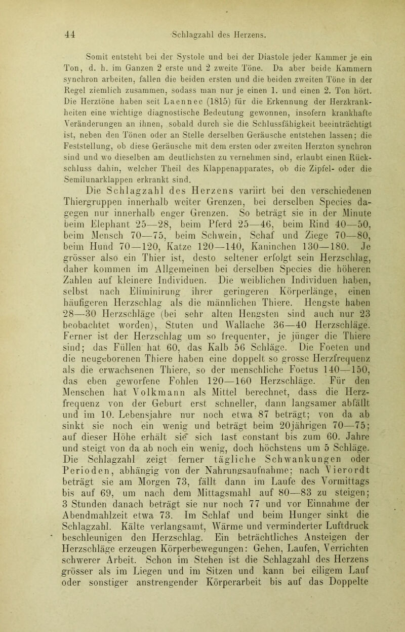 Somit entsteht bei der Systole und bei der Diastole jeder Kammer je ein Ton, d. h. im Ganzen 2 erste und 2 zweite Töne. Da aber beide Kammern synchron arbeiten, fallen die beiden ersten und die beiden zweiten Töne in der Regel ziemlich zusammen, sodass man nur je einen 1. und einen 2. Ton hört. Die Herztöne haben seit Laennec- (1815) für die Erkennung der Herzkrank- heiten eine wichtige diagnostische Bedeutung gewonnen, insofern krankhafte Veränderungen an ihnen, sobald durch sie die Schlussfähigkeit beeinträchtigt ist, neben den Tönen oder an Stelle derselben Geräusche entstehen lassen; die Feststellung, ob diese Geräusche mit dem ersten oder zweiten Herzton synchron sind und wo dieselben am deutlichsten zu vernehmen sind, erlaubt einen Rück- schluss dahin, welcher Theil des Klappenapparates, ob die Zipfel- oder die Semilunarklappen erkrankt sind. Die Schlagzahl des Herzens variirt bei den verschiedenen Thiergruppen innerhalb weiter Grenzen, bei derselben Species da- gegen nur innerhalb enger Grenzen. So beträgt sie in der Minute beim Elephant 25—28, beim Pferd 25—46, beim Rind 40—50, beim Mensch 70—75, beim Schwein, Schaf und Ziege 70—80, beim Hund 70—120, Katze 120—140, Kaninchen 130—180. Je grösser also ein Thier ist, desto seltener erfolgt sein Herzschlag, daher kommen im Allgemeinen bei derselben Species die höheren Zahlen auf kleinere Individuen. Die weiblichen Individuen haben, selbst nach Eliminirung ihrer geringeren Körperlänge, einen häufigeren Herzschlag als die männlichen Thiere. Hengste haben 28—30 Herzschläge (bei sehr alten Hengsten sind auch nur 23 beobachtet worden), Stuten und Wallache 36—40 Herzschläge. Ferner ist der Herzschlag um so frequenter, je jünger die Thiere sind; das Füllen hat 60, das Kalb 56 Schläge. Die Foetcn und die neugeborenen Thiere haben eine doppelt so grosse Herzfrequenz als die erwachsenen Thiere, so der menschliche Foetus 140—150, das eben geworfene Fohlen 120—160 Herzschläge. Für den Menschen hat Volkmann als Mittel berechnet, dass die Herz- frequenz von der Geburt erst schneller, dann langsamer abfällt und im 10. Lebensjahre nur noch etwa 87 beträgt; von da ab sinkt sie noch ein wenig und beträgt beim 20jährigen 70—75; auf dieser Höhe erhält sie' sich last constant bis zum 60. Jahre und steigt von da ab noch ein wenig, doch höchstens um 5 Schläge. Die Schlagzahl zeigt ferner tägliche Schwankungen oder Perioden, abhängig von der Nahrungsaufnahme; nach Yierordt beträgt sie am Morgen 73, fällt dann im Laufe des Vormittags bis auf 69, um nach dem Mittagsmahl auf 80—83 zu steigen; 3 Stunden danach beträgt sie nur noch 77 und vor Einnahme der Abendmahlzeit etwa 73. Im Schlaf und beim Hunger sinkt die Schlagzahl. Kälte verlangsamt, Wärme und verminderter Luftdruck beschleunigen den Herzschlag. Ein beträchtliches Ansteigen der Herzschläge erzeugen Körperbewegungen: Gehen, Laufen, Verrichten schwerer Arbeit. Schon im Stehen ist die Schlagzahl des Herzens grösser als im JAegen und im Sitzen und kann bei eiligem Lauf oder sonstiger anstrengender Körperarbeit bis auf das Doppelte