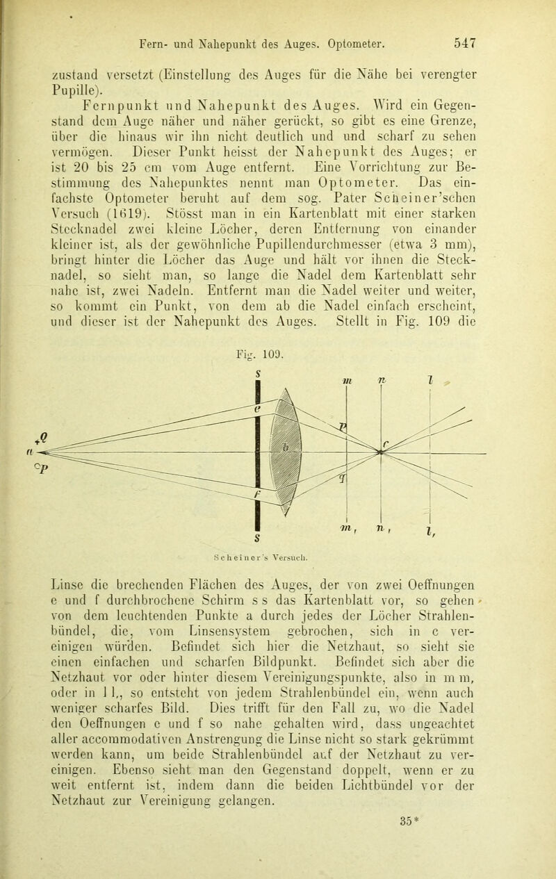 zustand versetzt (Einstellung des Auges für die Nähe bei verengter Pupille). Fernpunkt und Nahepunkt des Auges. Wird ein Gegen- stand dem Auge näher und näher gerückt, so gibt es eine Grenze, über die hinaus wir ihn nicht deutlich und und scharf zu sehen vermögen. Dieser Punkt heisst der Nahepunkt des Auges; er ist 20 bis 25 cm vom Auge entfernt. Eine Vorrichtung zur Be- stimmung des Nahepunktes nennt man Optometer. Das ein- fachste Optometer beruht auf dem sog. Pater Scheiner’schen Versuch (1619). Stösst man in ein Kartenblatt mit einer starken Stecknadel zwei kleine Löcher, deren Entfernung von einander kleiner ist, als der gewöhnliche Pupillendurchmesser (etwa 3 mm), bringt hinter die Löcher das Auge und hält vor ihnen die Steck- nadel, so sieht man, so lange die Nadel dem Kartenblatt sehr nahe ist, zwei Nadeln. Entfernt man die Nadel weiter und weiter, so kommt ein Punkt, von dem ab die Nadel einfach erscheint, und dieser ist der Nahepunkt des Auges. Stellt in Fig. 109 die Fig. 109. Scheiner’s Versuch. Linse die brechenden Flächen des Auges, der von zwei Oeffnungen e und f durchbrochene Schirm s s das Kartenblatt vor, so gehen * von dem leuchtenden Punkte a durch jedes der Löcher Strahlen- bündel, die, vom Linsensystem gebrochen, sich in c ver- einigen würden. Befindet sich hier die Netzhaut, so sieht sie einen einfachen und scharfen Bildpunkt. Befindet sich aber die Netzhaut vor oder hinter diesem Vereinigungspunkte, also in m m, oder in 1 1,, so entsteht von jedem Strahlenbündel ein, wenn auch weniger scharfes Bild. Dies trifft für den Fall zu, wo die Nadel den Oeffnungen e und f so nahe gehalten wird, dass ungeachtet aller accommodativen Anstrengung die Linse nicht so stark gekrümmt werden kann, um beide Strahlenbündel auf der Netzhaut zu ver- einigen. Ebenso sieht man den Gegenstand doppelt, wenn er zu weit entfernt ist, indem dann die beiden Lichtbünde] vor der Netzhaut zur Vereinigung gelangen. 35*