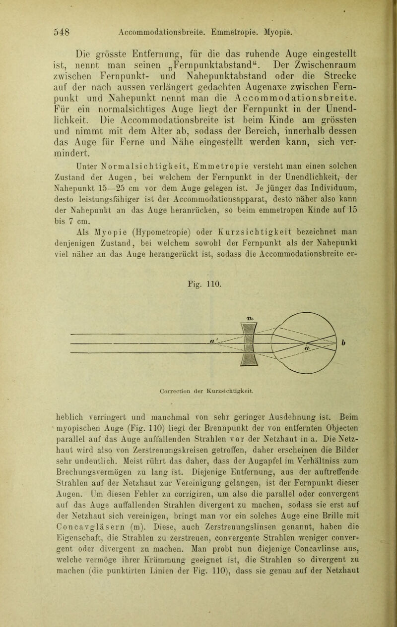 Die grösste Entfernung, fiir die das ruhende Auge eingestellt ist, nennt man seinen „Fernpunktabstand“. Der Zwischenraum zwischen Fernpunkt- und Nahepunktabstand oder die Strecke auf der nach aussen verlängert gedachten Augenaxe zwischen Fern- punkt und Nahepunkt nennt man die Aecommodationsbreite. Für ein normalsichtiges Auge liegt der Fernpunkt in der Unend- lichkeit. Die Aecommodationsbreite ist beim Kinde am grössten und nimmt mit dem Alter ab, sodass der Bereich, innerhalb dessen das Auge für Ferne und Nähe eingestellt werden kann, sich ver- mindert. Unter Normalsichtigkeit, Emmetropie versteht man einen solchen Zustand der Augen, bei welchem der Fernpunkt in der Unendlichkeit, der Nahepunkt 15—25 cm vor dem Auge gelegen ist. Je jünger das Individuum, desto leistungsfähiger ist der Accommodationsapparat, desto näher also kann der Nahepunkt an das Auge heranrücken, so beim emmetropen Kinde auf 15 bis 7 cm. Als Myopie (Hypometropie) oder Kurzsichtigkeit bezeichnet man denjenigen Zustand, bei welchem sowohl der Fernpunkt als der Nahepunkt viel näher an das Auge herangerückt ist, sodass die Aecommodationsbreite er- Fig. 110. a b Correction (1er Kurzsichtigkeit. lieblich verringert und manchmal von sehr geringer Ausdehnung ist. Beim myopischen Auge (Fig. 110) liegt der Brennpunkt der von entfernten Objecten parallel auf das Auge auffallenden Strahlen vor der Netzhaut in a. Die Netz- haut wird also von Zerstreuungskreisen getroffen, daher erscheinen die Bilder sehr undeutlich. Meist rührt das daher, dass der Augapfel im Verhältniss zum Brechungsvermögen zu lang ist. Diejenige Entfernung, aus der auftreffende Strahlen auf der Netzhaut zur Vereinigung gelangen, ist der Fernpunkt dieser Augen. Um diesen Fehler zu corrigiren, um also die parallel oder convergent auf das Auge auffallenden Strahlen divergent zu machen, sodass sie erst auf der Netzhaut sich vereinigen, bringt man vor ein solches Auge eine Brille mit Concavgläsern (m). Diese, auch Zerstreuungslinsen genannt, haben die Eigenschaft, die Strahlen zu zerstreuen, convergente Strahlen weniger conver- gent oder divergent zn machen. Man probt nun diejenige Concavlinse aus, welche vermöge ihrer Krümmung geeignet ist, die Strahlen so divergent zu machen (die punktirten Linien der Fig. 110), dass sie genau auf der Netzhaut