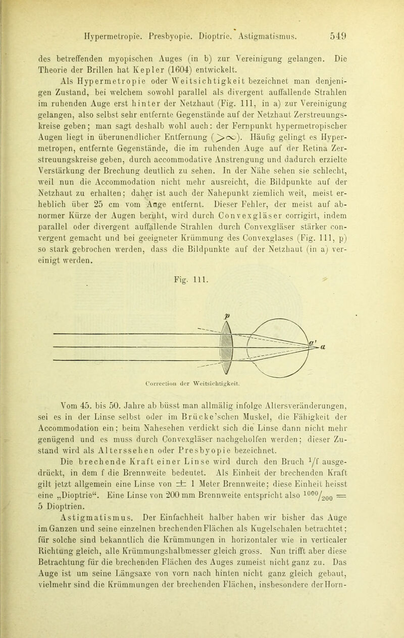 des betreffenden myopischen Auges (in b) zur Vereinigung gelangen. Die Theorie der Brillen hat Kepler (1604) entwickelt. Als Hypermetropie oder Weitsichtigkeit bezeichnet man denjeni- gen Zustand, bei welchem sowohl parallel als divergent auffallende Strahlen im ruhenden Auge erst hinter der Netzhaut (Fig. 111, in a) zur Vereinigung gelangen, also selbst sehr entfernte Gegenstände auf der Netzhaut Zerstreuungs- kreise geben; man sagt deshalb wohl auch: der Fernpunkt hypermetropischer Augen liegt in überunendlicher Entfernung ()>oc). Häufig gelingt es Hyper- metropen, entfernte Gegenstände, die im ruhenden Auge auf der Retina Zer- streuungskreise geben, durch accommodative Anstrengung und dadurch erzielte Verstärkung der Brechung deutlich zu sehen. In der Nähe sehen sie schlecht, weil nun die Accommodation nicht mehr ausreicht, die Bildpunkte auf der Netzhaut zu erhalten; daher ist auch der Nahepunkt ziemlich weit, meist er- heblich über 25 cm vom Ange entfernt. Dieser Fehler, der meist auf ab- normer Kürze der Augen beruht, wird durch Convexgläser corrigirt, indem parallel oder divergent auffallende Strahlen durch Convexgläser stärker con- vergent gemacht und bei geeigneter Krümmung des Convexglases (Fig. 111, p) so stark gebrochen werden, dass die Bildpunkte auf der Netzhaut (in a) ver- einigt werden. Vom 45. bis 50. Jahre ab büsst man allmälig infolge Altersveränderungen, sei es in der Linse selbst oder im Brücke’schen Muskel, die Fähigkeit der Accommodation ein: beim Nahesehen verdickt sich die Linse dann nicht mehr genügend und es muss durch Convexgläser nachgeholfen werden; dieser Zu- stand wird als Alterssehen oder Presbyopie bezeichnet. Die brechende Kraft einer Linse wird durch den Bruch yf ausge- drückt, in dem f die Brennweite bedeutet. Als Einheit der brechenden Kraft gilt jetzt allgemein eine Linse von ± 1 Meter Brennweite; diese Einheit heisst eine „Dioptrie“. Eine Linse von 200 mm Brennweite entspricht also 1000/200 — 5 Dioptrien. Astigmatismus. Der Einfachheit halber haben wir bisher das Auge im Ganzen und seine einzelnen brechenden Flächen als Kugelschalen betrachtet ; für solche sind bekanntlich die Krümmungen in horizontaler wie in verticaler Richtung gleich, alle Krümmungshalbmesser gleich gross. Nun trifft aber diese Betrachtung für die brechenden Flächen des Auges zumeist nicht ganz zu. Das Auge ist um seine Längsaxe von vorn nach hinten nicht ganz gleich gebaut, vielmehr sind die Krümmungen derbrechenden Flächen, insbesondere derHorn- Fig. 111. Correction der Weitsichtigkeit.