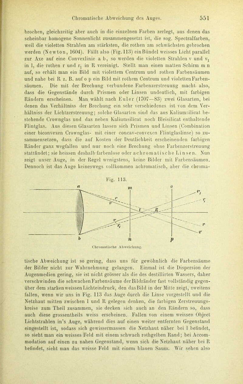 broc-hen, gleichzeitig aber auch in die einzelnen Farben zerlegt, aus denen das scheinbar homogene Sonnenlicht zusammengesetzt ist, die sog. Spectralfärben, weil die violetten Strahlen am stärksten, die rothen am schwächsten gebrochen werden (Newton, 1604). Fällt also (Fig. 113) ein Bündel weisses Licht parallel zur Axe auf eine Convexlinie a b, so werden die violetten Strahlen v und vx in 1, die rothen r und l'j in lt vereinigt. Stellt man einen matten Schirm m n auf, so erhält man ein Bild mit violettem Centrum und rothen Farbensäumen und nahe bei R z. B. auf o p ein Bild mit rothem Centrum und violetten Farben- säumen. Die mit der Brechung verbundene Farbenzerstreuung macht also, dass die Gegenstände durch Prismen oder Linsen undeutlich, mit farbigen Rändern erscheinen. Man. wählt nach Euler (1707—83) zwei Glasarten, bei denen das Verhältniss der Brechung ein sehr verschiedenes ist von dem Ver- hältniss der Lichtzerstreuung; solche Glasartcn sind das aus Kaliumsilicat be- stehende Crownglas und das neben Kaliumsilicat noch Bleisilicat enthaltende Flintglas. Aus diesen Glasarten lassen sich Prismen und Linsen (Combination einer biconvexen Crownglas- mit einer concav-convexcn lGintglaslinse) so zu- sammensetzen, dass die auf Kosten der Deutlichkeit erscheinenden farbigen Ränder ganz Wegfällen und nur noch eine Brechung ohne Farbenzerstreuung stattfindet; sie heissen deshalb farbenlose oder achromatische Linsen. Nun zeigt unser Auge, in der Regel wenigstens, keine Bilder mit Farbensäumen. Dennoch ist das Auge keineswegs vollkommen achromatisch, aber die ch-roma- Chromatische Abweichung. tische Abweichung ist so gering, dass uns für gewöhnlich die Farbensäume der Bilder nicht zur Wahrnehmung gelangen. Einmal ist die Dispersion der Augenmedien gering, sie ist nicht grösser als die des destillirten Wassers, daher verschwinden die schwachen Farbensäume derBildriinder fast vollständig gegen- über dem starken weissenLichteindruck, den dasBild in der Mitte zeigt, zweitens fallen, wenn wir uns in Fig. 113 das Auge durch die Linse vorgestellt und die Netzhaut mitten zwischen 1 und R gelegen denken, die farbigen Zerstreuungs- kreise zum Theil zusammen, sie decken sich auch an den Rändern so, dass auch diese grossentheils weiss erscheinen. Fallen von einem weissen Object Lichtstrahlen in’s Auge, während dies auf einen weiter entfernten Gegenstand eingestellt ist, sodass sich gewissermassen die Netzhaut näher bei 1 befindet, so sieht man ein weisses Feld mit einem schwach rothgelben Rand; bei Accom- modation auf einen zu nahen Gegenstand, wenn sich die Netzhaut näher bei R befindet, sieht man das weisse Feld mit einem blauen Saum. Wir sehen also