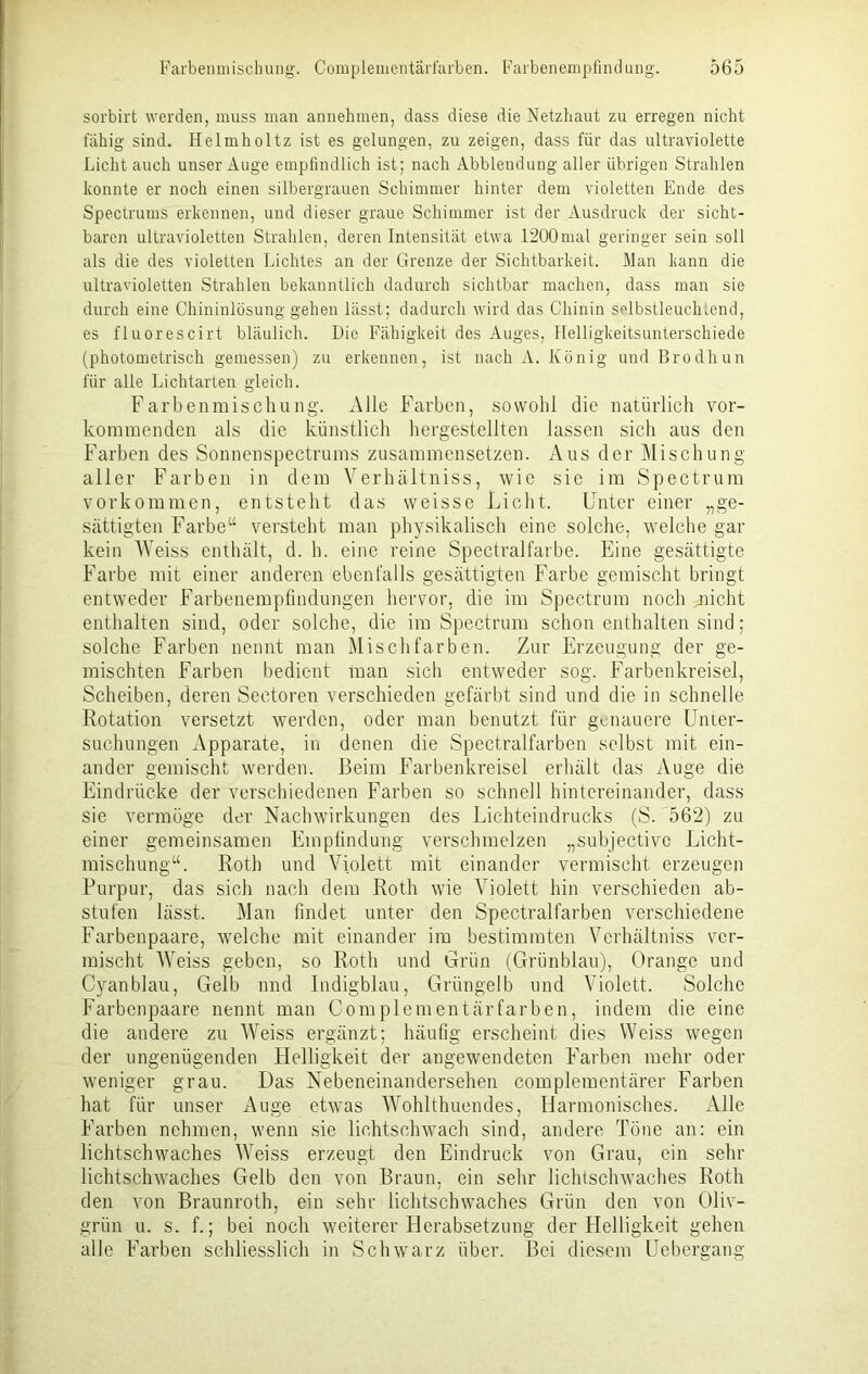 sorbirt werden, muss man annehmen, dass diese die Netzhaut zu erregen nicht fähig sind. Helmholtz ist es gelungen, zu zeigen, dass für das ultraviolette Licht auch unser Auge empfindlich ist; nach Abbleuduug aller übrigen Strahlen konnte er noch einen silbergrauen Schimmer hinter dem violetten Ende des Spectrums erkennen, und dieser graue Schimmer ist der Ausdruck der sicht- baren ultravioletten Strahlen, deren Intensität etwa 1200mal geringer sein soll als die des violetten Lichtes an der Grenze der Sichtbarkeit. Man kann die ultravioletten Strahlen bekanntlich dadurch sichtbar machen, dass man sie durch eine Chininlösung gehen lässt; dadurch wird das Chinin selbstleuchLend, es fluorescirt bläulich. Die Fähigkeit des Auges, llelligkeitsunterschiede (photometrisch gemessen) zu erkennen, ist nach A. König und Brodhun für alle Lichtarten gleich. Farbenmischung. Alle Farben, sowohl die natürlich vor- kommenden als die künstlich hergestellten lassen sich aus den Farben des Sonnenspectrums zusammensetzen. Aus der Mischung- aller Farben in dem Verhältniss, wie sie im Spectrum Vorkommen, entsteht das weisse Licht. Unter einer „ge- sättigten Farbe“ versteht man physikalisch eine solche, welche gar kein AVeiss enthält, d. h. eine reine Spectralfarbe. Eine gesättigte Farbe mit einer änderen ebenfalls gesättigten Farbe gemischt bringt entweder Farbenempfindungen hervor, die im Spectrum noch nicht enthalten sind, oder solche, die im Spectrum schon enthalten sind; solche Farben nennt man Mischfarben. Zur Erzeugung der ge- mischten Farben bedient man sich entweder sog. Farben kr ei sei, Scheiben, deren Seetoren verschieden gefärbt sind und die in schnelle Rotation versetzt werden, oder man benutzt für genauere Unter- suchungen Apparate, in denen die Spectralfarben selbst mit ein- ander gemischt werden. Beim Farbenkreisel erhält das Auge die Eindrücke der verschiedenen Farben so schnell hintereinander, dass sie vermöge der Nachwirkungen des Lichteindrucks (S. 562) zu einer gemeinsamen Empfindung verschmelzen „subjectivc Licht- mischung“. Roth und Violett mit einander vermischt erzeugen Purpur, das sich nach dem Roth wie Violett hin verschieden ab- stufen lässt. Man findet unter den Spectralfarben verschiedene Farbenpaare, welche mit einander im bestimmten Verhältniss ver- mischt AVeiss geben, so Roth und Grün (Grünblau), Orange und Cyanblau, Gelb und Indigblau, Grüngelb und AGolett. Solche Farbenpaare nennt man Complementärfarben, indem die eine die andere zu AVeiss ergänzt; häufig erscheint dies Weiss wegen der ungenügenden Helligkeit der angewendeten Farben mehr oder weniger grau. Das Nebeneinandersehen complementärer Farben hat für unser Auge etwas AA'ohlthuendes, Harmonisches. Alle Farben nehmen, wenn sie lichtschwach sind, andere Töne an: ein lichtschwaches AATeiss erzeugt den Eindruck von Grau, ein sehr lichtschwaches Gelb den von Braun, ein sehr lichtschwaches Roth den von Braunroth, ein sehr lichtschwaches Grün den von Oliv- grün u. s. f.; bei noch weiterer Herabsetzung der Helligkeit gehen alle Farben schliesslich in Schwarz über. Bei diesem Uebergang