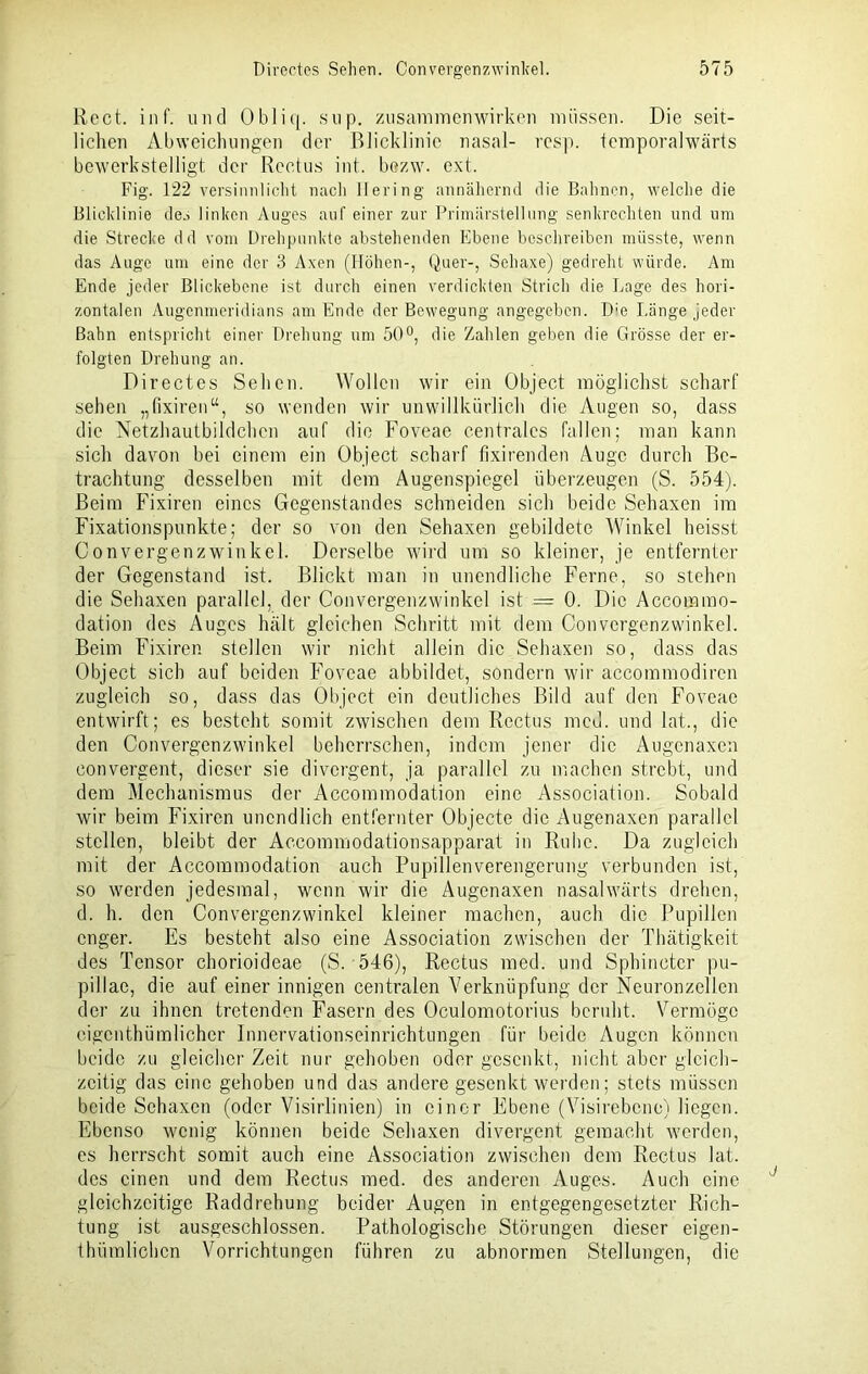 Reet. inf. und Obliq. sup. Zusammenwirken müssen. Die seit- lichen Abweichungen der Blicklinie nasal- resp. temporalwärts bewerkstelligt, der Rectus int. bozw. ext. Fig. 122 versinnlicht nach Hering annähernd die Bahnen, welche die Blicklinie de.-> linken Auges auf einer zur Primärstellung senkrechten und um die Strecke dd vom Drehpunkte abstehenden Ebene beschreiben müsste, wenn das Auge um eine der 3 Axen (Höhen-, Quer-, Sehaxe) gedreht würde. Am Ende jeder Blickebene ist durch einen verdickten Strich die Lage des hori- zontalen Augenmeridians am Ende der Bewegung angegeben. D:e Länge jeder Bahn entspricht einer Drehung um 50°, die Zahlen geben die Grösse der er- folgten Drehung an. Directcs Sehen. Wollen wir ein Object möglichst scharf sehen „fixiren“, so wenden wir unwillkürlich die Augen so, dass die Netzhautbildchen auf die Foveae centrales fallen; man kann sich davon bei einem ein Object scharf fixirenden Auge durch Be- trachtung desselben mit dem Augenspiegel überzeugen (S. 554). Beim Fixiren eines Gegenstandes schneiden sich beide Sehaxen im Fixationspunkte; der so von den Sehaxen gebildete Winkel heisst Convergenzwinkel. Derselbe wird um so kleiner, je entfernter der Gegenstand ist. Blickt man in unendliche Ferne, so stehen die Sehaxen parallel, der Convergenzwinkel ist = 0. Die Accommo- dation des Auges hält gleichen Schritt mit dem Convergenzwinkel. Beim Fixiren stellen wir nicht allein die Sehaxen so, dass das Object sich auf beiden Foveae abbildet, sondern wir accommodiren zugleich so, dass das Object ein deutliches Bild auf den Foveae entwirft; es besteht somit zwischen dem Rectus mcd. und lat., die den Convergenzwinkel beherrschen, indem jener die Augenaxen convergent, dieser sie divergent, ja parallel zu machen strebt, und dem Mechanismus der Accommodation eine Association. Sobald wir beim Fixiren unendlich entfernter Objecte die Augenaxen parallel stellen, bleibt der Accommodationsapparat in Ruhe. Da zugleich mit der Accommodation auch Pupillenverengerung verbunden ist, so werden jedesmal, wenn wir die Augenaxen nasalwärts drehen, d. h. den Convergenzwinkel kleiner machen, auch die Pupillen enger. Es besteht also eine Association zwischen der Thätigkeit des Tensor chorioideae (S. 546), Rectus med. und Sphincter pu- pillae, die auf einer innigen centralen Verknüpfung der Neuronzellen der zu ihnen tretenden Fasern des Oculomotorius beruht. Vermöge cigenthümlicher limervationseinrichtungen für beide Augen können beide zu gleicher Zeit nur gehoben oder gesenkt, nicht aber gleich- zeitig das eine gehoben und das andere gesenkt werden; stets müssen beide Sehaxen (oder Visirlinien) in einer Ebene (Visirebene) liegen. Ebenso wenig können beide Sehaxen divergent gemacht werden, es herrscht somit auch eine Association zwischen dem Rectus lat. des einen und dem Rectus med. des anderen Auges. Auch eine gleichzeitige Raddrehung beider Augen in entgegengesetzter Rich- tung ist ausgeschlossen. Pathologische Störungen dieser eigen- thümlichcn Vorrichtungen führen zu abnormen Stellungen, die