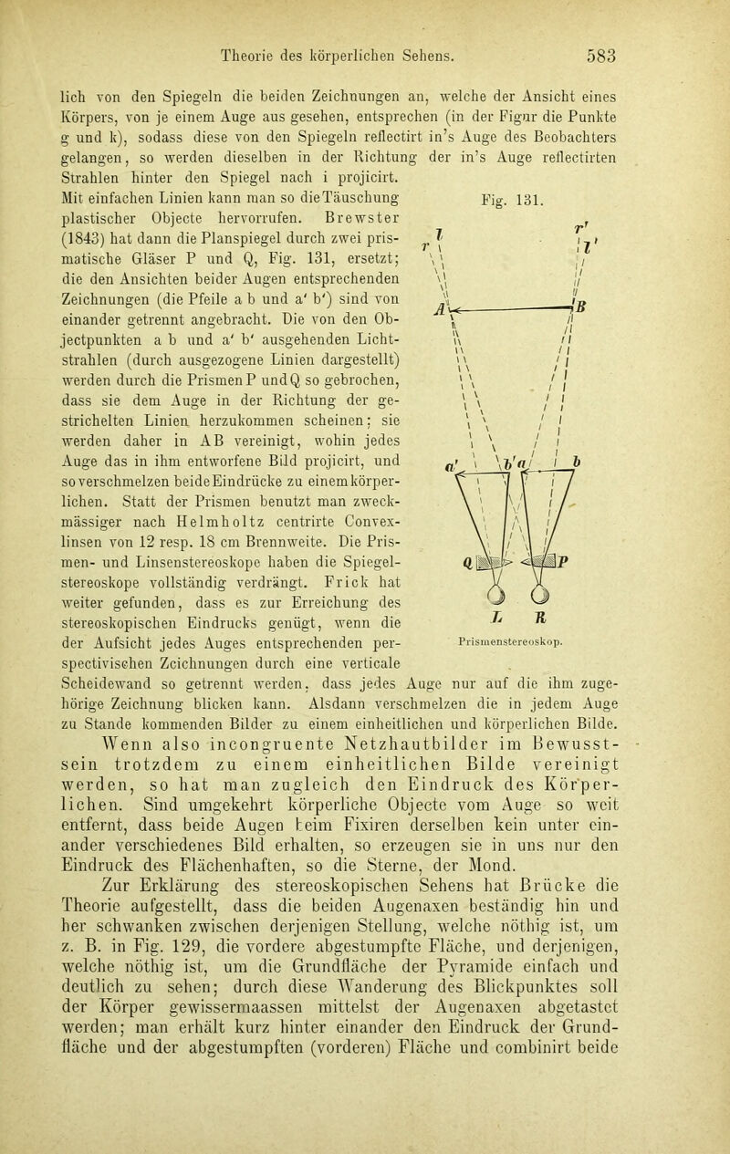 lieh von den Spiegeln die beiden Zeichnungen an, welche der Ansicht eines Körpers, von je einem Auge aus gesehen, entsprechen (in der Figur die Punkte g und k), sodass diese von den Spiegeln reflectirt in’s Auge des Beobachters gelangen, so werden dieselben in der Richtung der in’s Auge reflectirten Strahlen hinter den Spiegel nach i projicirt. Mit einfachen Linien kann inan so dieTäuschung Fig. 131. plastischer Objecte hervorrufen. Brewster (1843) hat dann die Planspiegel durch zwei pris- matische Gläser P und Q, Fig. 131, ersetzt; die den Ansichten beider Augen entsprechenden Zeichnungen (die Pfeile a b und a' b') sind von einander getrennt angebracht. Die von den Ob- jectpunkten a b und a' b' ausgehenden Licht- strahlen (durch ausgezogene Linien dargestellt) werden durch die Prismen P undQ so gebrochen, dass sie dem Auge in der Richtung der ge- strichelten Linien herzukommen scheinen; sie werden daher in AB vereinigt, wohin jedes Auge das in ihm entworfene Bild projicirt, und so verschmelzen beideEindrücke zu einem körper- lichen. Statt der Prismen benutzt man zweck- mässiger nach Helmholtz centrirte Convex- linsen von 12 resp. 18 cm Brennweite. Die Pris- men- und Linsenstereoskope haben die Spiegel- stereoskope vollständig verdrängt. Fr ick hat weiter gefunden, dass es zur Erreichung des stereoskopischen Eindrucks genügt, wenn die der Aufsicht jedes Auges entsprechenden per- Prismenstereoskop, spectivischen Zeichnungen durch eine verticale Scheidewand so getrennt werden, dass jedes Auge nur auf die ihm zuge- hörige Zeichnung blicken kann. Alsdann verschmelzen die in jedem Auge zu Stande kommenden Bilder zu einem einheitlichen und körperlichen Bilde. Wenn also incongruente Netzhautbilder im Bewusst- sein trotzdem zu einem einheitlichen Bilde vereinigt werden, so hat man zugleich den Eindruck des Körper- lichen. Sind umgekehrt körperliche Objecte vom Auge so weit entfernt, dass beide Augen beim Fixiren derselben kein unter ein- ander verschiedenes Bild erhalten, so erzeugen sie in uns nur den Eindruck des Flächenhaften, so die Sterne, der Mond. Zur Erklärung des stereoskopischen Sehens hat Brücke die Theorie aufgestellt, dass die beiden Augenaxen beständig hin und her schwanken zwischen derjenigen Stellung, welche nöthig ist, um z. B. in Fig. 129, die vordere abgestumpfte Fläche, und derjenigen, welche nöthig ist, um die Grundfläche der Pyramide einfach und deutlich zu sehen; durch diese Wanderung des Blickpunktes soll der Körper gewissermaassen mittelst der Augenaxen abgetastet werden; man erhält kurz hinter einander den Eindruck der Grund- fläche und der abgestumpften (vorderen) Fläche und combinirt beide