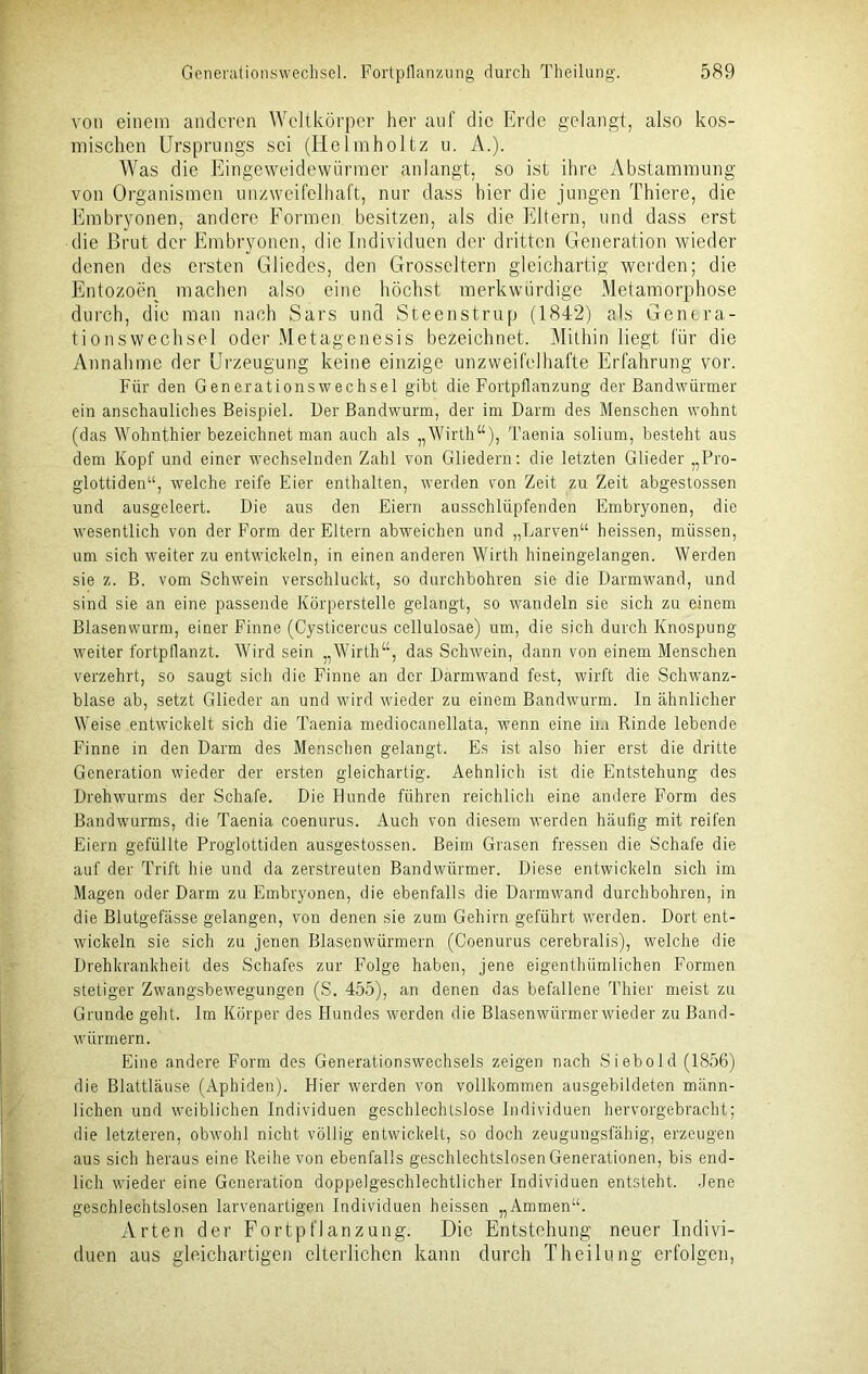 von einem anderen Weltkörper her auf die Erde gelangt, also kos- mischen Ursprungs sei (Helmholtz u. A.). Was die Eingeweidewürmer anlangt, so ist ihre Abstammung von Organismen unzweifelhaft, nur dass hier die jungen Thiere, die Embryonen, andere Formen besitzen, als die Eltern, und dass erst die Brut der Embryonen, die Individuen der dritten Generation wieder denen des ersten Gliedes, den Grosscltern gleichartig werden; die Entozoen machen also eine höchst merkwürdige Metamorphose durch, die man nach Sars und Steenstrup (1842) als Genera- tionswechsel oder Metagenesis bezeichnet. Mithin liegt für die Annahme der Urzeugung keine einzige unzweifelhafte Erfahrung vor. Für den Generationswechsel gibt die Fortpflanzung der Bandwürmer ein anschauliches Beispiel. Der Bandwurm, der im Darm des Menschen wohnt (das Wohnthier bezeichnet man auch als „Wirth“), Taenia solium, besteht aus dem Kopf und einer wechselnden Zahl von Gliedern: die letzten Glieder „Pro- glottiden“, welche reife Eier enthalten, werden von Zeit zu Zeit abgestossen und ausgeleert. Die aus den Eiern ausschlüpfenden Embryonen, die wesentlich von der Form der Eltern abweichen und „Larven“ heissen, müssen, um sich weiter zu entwickeln, in einen anderen Wirth hineingelangen. Werden sie z. B. vom Schwein verschluckt, so durchbohren sie die Darmwand, und sind sie an eine passende Körperstelle gelangt, so wandeln sie sich zu einem Blasenwurm, einer Finne (Cysticercus cellulosae) um, die sich durch Knospung weiter fortpflanzt. Wird sein „Wirth“, das Schwein, dann von einem Menschen verzehrt, so saugt sich die Finne an der Darmwand fest, wirft die Schwanz- blase ab, setzt Glieder an und wird wieder zu einem Bandwurm. In ähnlicher Weise entwickelt sich die Taenia mediocanellata, wenn eine in Rinde lebende Finne in den Darm des Menschen gelangt. Es ist also hier erst die dritte Generation wieder der ersten gleichartig. Aehnlich ist die Entstehung des Drehwurms der Schafe. Die Bunde führen reichlich eine andere Form des Bandwurms, die Taenia coenurus. Auch von diesem werden häufig mit reifen Eiern gefüllte Proglottiden ausgestossen. Beim Grasen fressen die Schafe die auf der Trift hie und da zerstreuten Bandwürmer. Diese entwickeln sich im Magen oder Darm zu Embryonen, die ebenfalls die Darmwand durchbohren, in die Blutgefässe gelangen, von denen sie zum Gehirn geführt werden. Dort ent- wickeln sie sich zu jenen Blasenwürmern (Coenurus cerebralis), welche die Drehkrankheit des Schafes zur Folge haben, jene eigenthümlichen Formen stetiger Zwangsbewegungen (S. 455), an denen das befallene Thier meist zu Grunde geht. Im Körper des Hundes werden die Blasenwürmer wieder zu Band- würmern. Eine andere Form des Generationswechsels zeigen nach Siebold (1856) die Blattläuse (Aphiden). Hier werden von vollkommen ausgebildeten männ- lichen und weiblichen Individuen geschlechtslose Individuen hervorgebracht; die letzteren, obwohl nicht völlig entwickelt, so doch zeugungsfähig, erzeugen aus sich heraus eine Reihe von ebenfalls geschlechtslosen Generationen, bis end- lich wieder eine Generation doppelgeschlechtlicher Individuen entsteht. Jene geschlechtslosen larvenartigen Individuen heissen „Ammen“. Arten der Fortpflanzung. Die Entstehung neuer Indivi- duen aus gleichartigen elterlichen kann durch Theilung erfolgen,