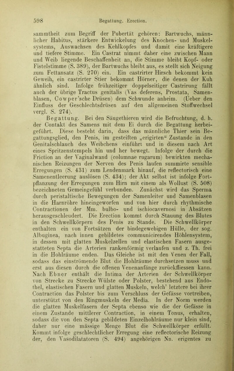 sammtheit zum Begriff der Pubertät gehören: Bartwuchs, männ- licher Habitus, stärkere Entwickelung des Knochen- und Muskel- systems, Auswachsen des Kehlkopfes und damit eine kräftigere und tiefere Stimme. Ein Castrat nimmt daher eine zwischen Mann und Weib liegende Beschaffenheit an, die Stimme bleibt Kopf- oder Fistelstimme (S. 389), der Bartwuchs bleibt aus, es stellt sich Neigung zum Fettansatz (S. 270) ein. Ein castrirter Hirsch bekommt kein Geweih, ein castrirter Stier bekommt Hörner, die denen der Kuh ähnlich sind. Infolge frühzeitiger doppelseitiger Castrirung fällt auch der übrige Tractus genitalis (Vas deferens, Prostata, Samen- blasen, Cowper’sche Drüsen) dem Schwunde anheim. (Üeber den Einfluss der Geschlechtsdrüsen auf den allgemeinen Stoffwechsel vergl. S. 274). Begattung. Bei den Säugethieren wird die Befruchtung, d. h. der Contakt des Samens mit dem Ei durch die Begattung herbei- geführt. Diese besteht darin, dass das männliche Thier sein Be- gattungsglied, den Penis, im gesteiften „erigirten“ Zustande in den Genitalschlauch des Weibchens einführt und in diesem nach Art eines Spritzenstempels hin und her bewegt. Infolge der durch die Friction an der Vaginalwand (columnae rugarum) bewirkten mecha- nischen Beizungen der Nerven des Penis laufen summirte sensible Erregungen (S. 431) zum Lendenmark hinauf, die reflectorisch eine Samenentleerung auslösen (S. 434); der Akt selbst ist infolge Fort- pflanzung der Erregungen zum Hirn mit einem als Wollust (S. 508) bezeichneten Gemeingefühl verbunden. Zunächst wird das Sperma durch peristaltische Bewegungen der Samenleiter und Samenblasen in die Harnröhre hineingeworfen und von hier durch rhythmische Contractionen der Mm. bulbo- und ischiocavernosi in Absätzen herausgeschleudert. Die Erection kommt durch Stauung des Blutes in den Schwellkörpern des Penis zu Stande. Die Schwellkörper enthalten ein von Fortsätzen der bindegewebigen Hülle, der sog. Albuginea, nach innen gebildetes communicirendes Höhlensystem, in dessen mit glatten Muskelzellen und elastischen Fasern ausge- statteten Septa die Arterien rankenförmig verlaufen und z. Th. frei in die Hohlräume enden. Das Gleiche ist mit den Venen der Fall, sodass das einströmende Blut die Hohlräume durchsetzen muss und erst aus diesen durch die offenen Venenanfänge zurückfliessen kann. Nach Ebner enthält die Intima der Arterien der Schwellkörper von Strecke zu Strecke Wülste oder Polster, bestehend aus Endo- thel, elastischen Fasern und glatten Muskeln, welch’ letztere bei ihrer Contraction das Polster bis zum Verschluss der Gefässe vortreiben, unterstützt von den Ringmuskeln der Media. In der Norm werden die glatten Muskelfasern der Septa ebenso wie die der Gefässe in einem Zustande mittlerer Contraction, in einem Tonus, erhalten, sodass die von den Septa gebildeten Einzelhohlräume nur klein sind, daher nur eine mässige Menge Blut die Schwellkörper erfüllt. Kommt infolge geschlechtlicher Erregung eine reflectorische Beizung der, den Vasodilatatoren (S. 494) angehörigen Nn. erigentes zu